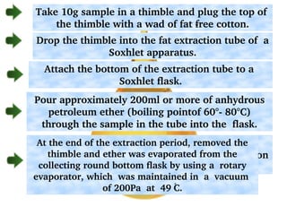 Take 10g sample in a thimble and plug the top of  
the thimble with a wad of fat ­free cotton.
Drop the thimble into the fat extraction tube of  a 
Soxhlet apparatus.
Attach the bottom of the extraction tube to a  
Soxhlet flask.
Pour approximately 200ml or more of anhydrous 
petroleum ether (boiling pointof 60°­ 80°C) 
through the sample in the tube into the  flask.
Attach the  top of  fat extraction tube to the 
condenser. Extract the sample for 8hr or longer on 
a  heating   mantle. 
At the end of the extraction period, removed the 
thimble and ether was evaporated from the 
collecting round bottom flask by using a  rotary 
evaporator, which  was maintained in  a  vacuum  
of 200Pa  at  49 C.
 