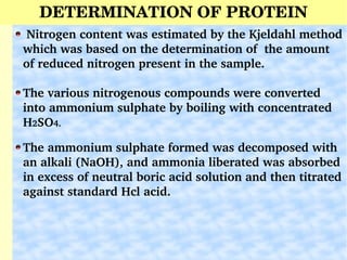 DETERMINATION OF PROTEIN
Johan Kjeldahl
 Nitrogen content was estimated by the Kjeldahl method 
which was based on the determination of  the amount 
of reduced nitrogen present in the sample.
The various nitrogenous compounds were converted   
into ammonium sulphate by boiling with concentrated  
H2SO4.
The ammonium sulphate formed was decomposed with 
an alkali (NaOH), and ammonia liberated was absorbed 
in excess of neutral boric acid solution and then titrated 
against standard Hcl acid. 
 