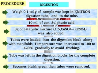 Weigh 0.1 to1g of  sample was kept in KjelTRON  
digestion tube,  and  to the tube.
PROCEDURE
Tubes were loaded  into  the digestion block  along  
with manifolds. Temperature was  increased to 100 to 
420°C  gradually to avoid  frothing.
DIGESTION
Tube was left in the digestion blocks for the complete 
digestion.
10 ml  of con. Sulphuric acid
3g of catalystic mixture (1:5,CuSO4+K2SO4) 
was  also added
Becomes bluish green then tubes were removed. 
 