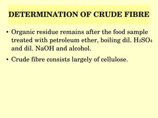 DETERMINATION OF CRUDE FIBRE
● Organic residue remains after the food sample 
treated with petroleum ether, boiling dil. H2SO4 
and dil. NaOH and alcohol.
● Crude fibre consists largely of cellulose.
 