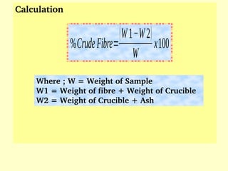 Calculation 
Where ; W = Weight of Sample
W1 = Weight of fibre + Weight of Crucible
W2 = Weight of Crucible + Ash
%CrudeFibre=
(W1−W2)
W
x100
 