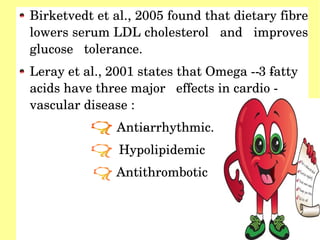 Birketvedt et al., 2005 found that dietary fibre 
lowers serum LDL cholesterol   and   improves 
glucose   tolerance.
Leray et al., 2001 states that Omega ­­ 3 ­fatty   
acids have three major   effects in cardio ­ 
vascular disease :
Anti­arrhythmic.  
Hypolipidemic  
Antithrombotic  
 