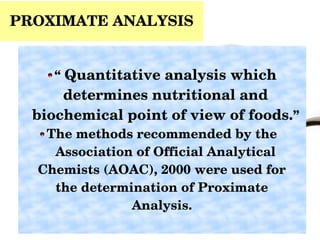 PROXIMATE ANALYSIS
“ Quantitative analysis which 
determines nutritional and 
biochemical point of view of foods.”
The methods recommended by the   
Association of Official Analytical 
Chemists (AOAC), 2000 were used for   
the determination of Proximate   
Analysis.  
 