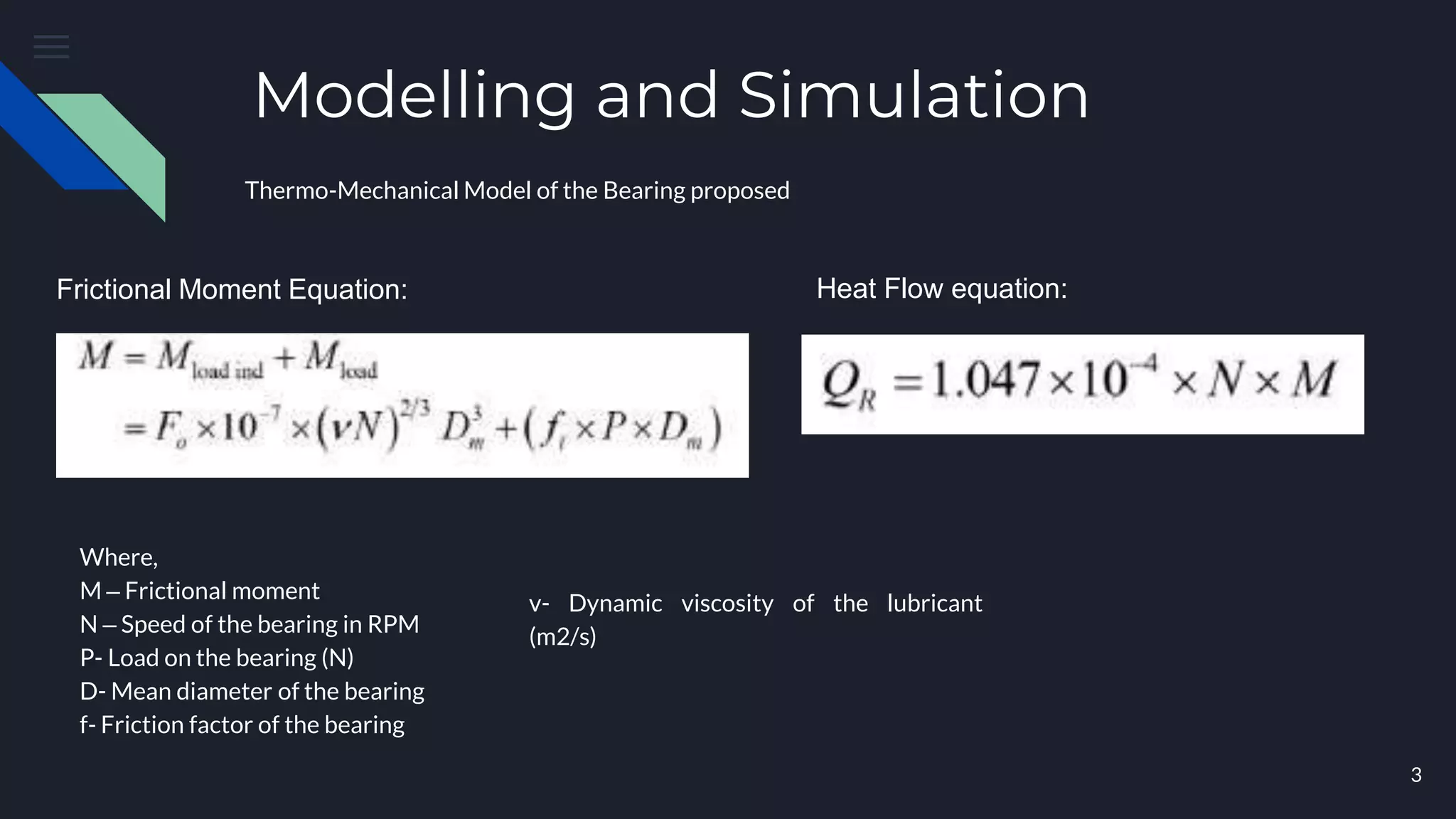 Modelling and Simulation
Thermo-Mechanical Model of the Bearing proposed
Frictional Moment Equation: Heat Flow equation:
Where,
M – Frictional moment
N – Speed of the bearing in RPM
P- Load on the bearing (N)
D- Mean diameter of the bearing
f- Friction factor of the bearing
v- Dynamic viscosity of the lubricant
(m2/s)
3
 