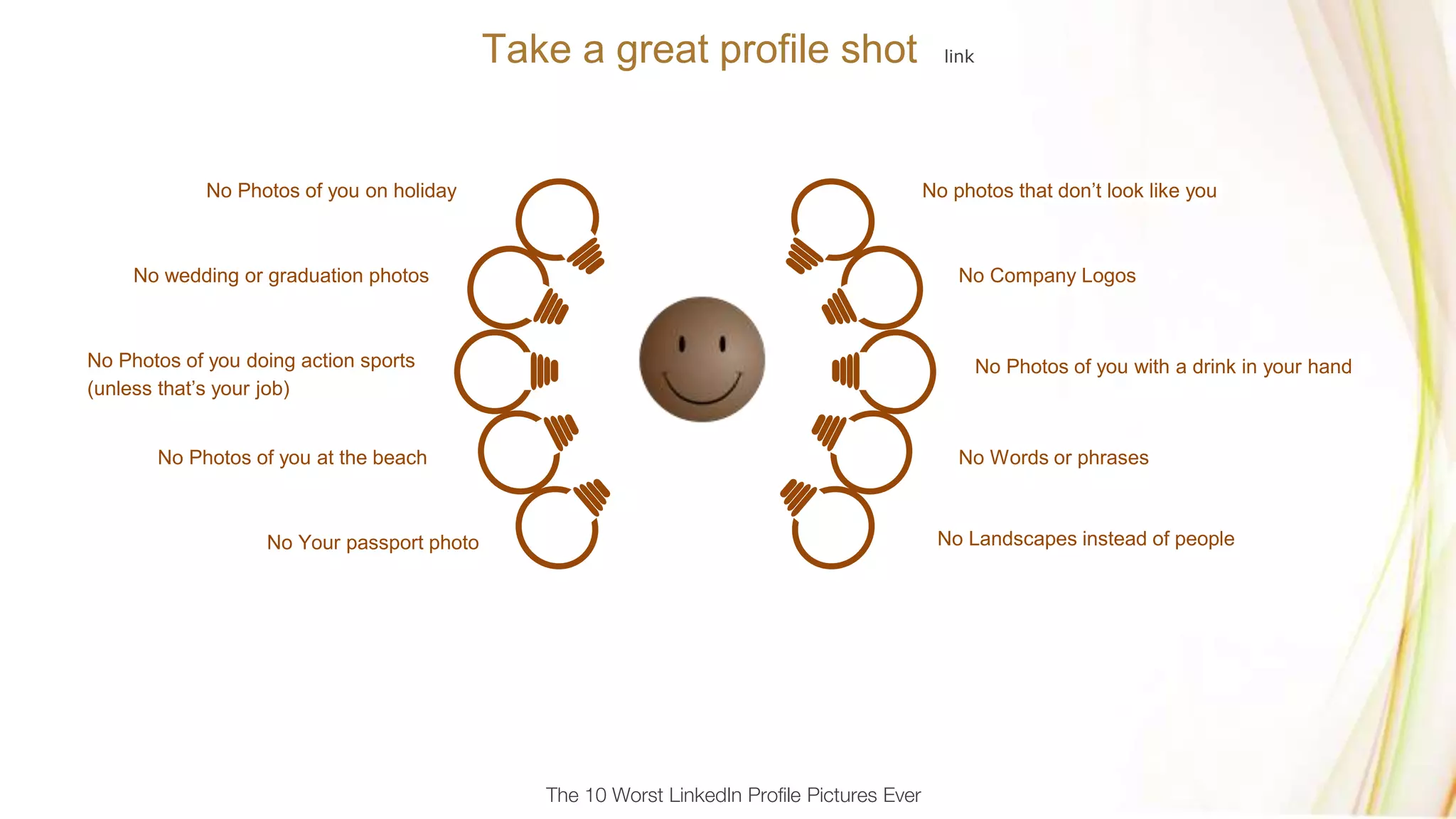 Take a great profile shot link
No photos that don’t look like you
No Company Logos
No Landscapes instead of people
No Words or phrases
No Photos of you with a drink in your hand
No Photos of you on holiday
No wedding or graduation photos
No Photos of you doing action sports
(unless that’s your job)
No Photos of you at the beach
No Your passport photo
The 10 Worst LinkedIn Profile Pictures Ever
 