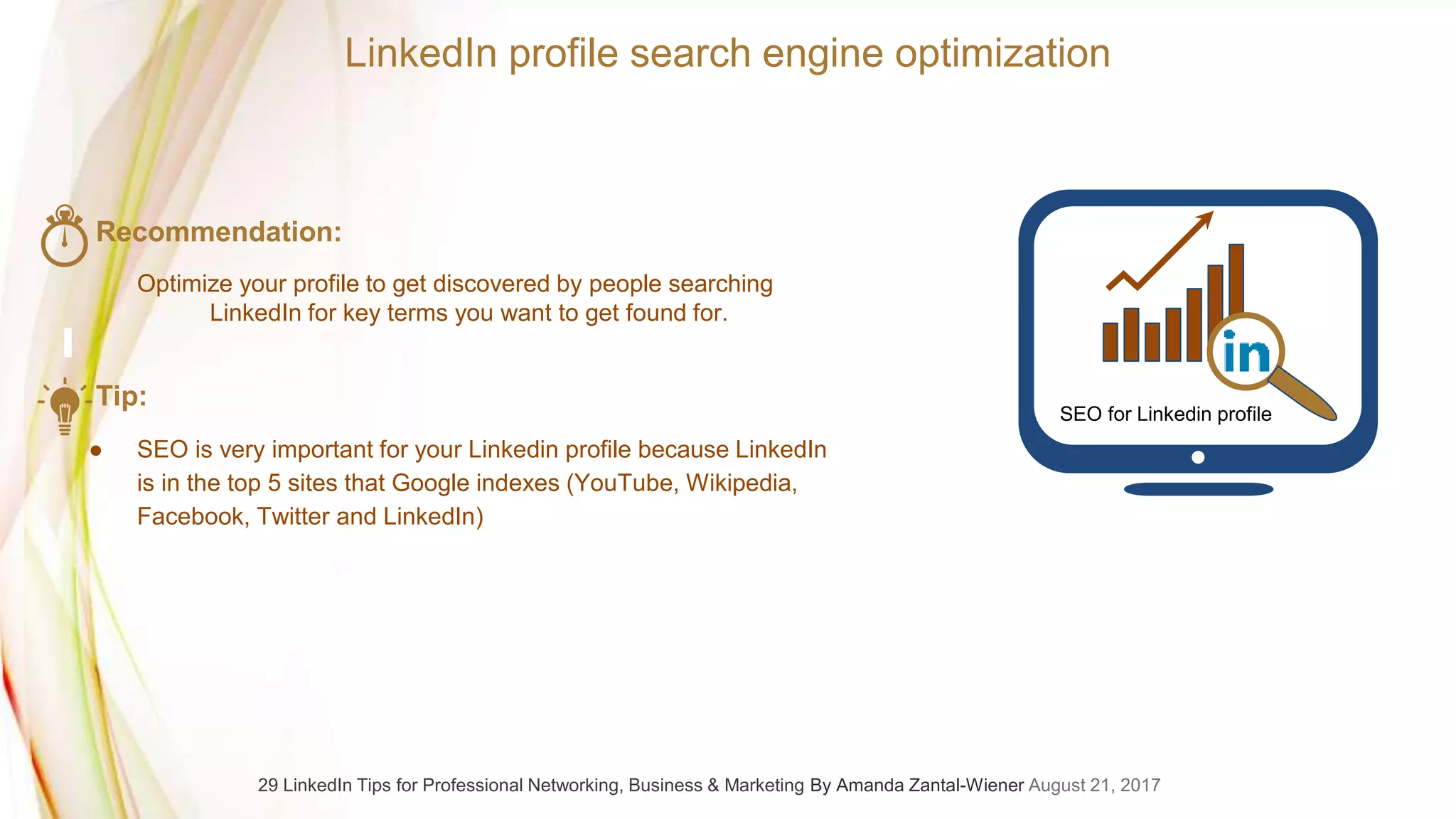 SEO for Linkedin profile
LinkedIn profile search engine optimization
Recommendation:
Optimize your profile to get discovered by people searching
LinkedIn for key terms you want to get found for.
Tip:
● SEO is very important for your Linkedin profile because LinkedIn
is in the top 5 sites that Google indexes (YouTube, Wikipedia,
Facebook, Twitter and LinkedIn)
29 LinkedIn Tips for Professional Networking, Business & Marketing By Amanda Zantal-Wiener August 21, 2017
 
