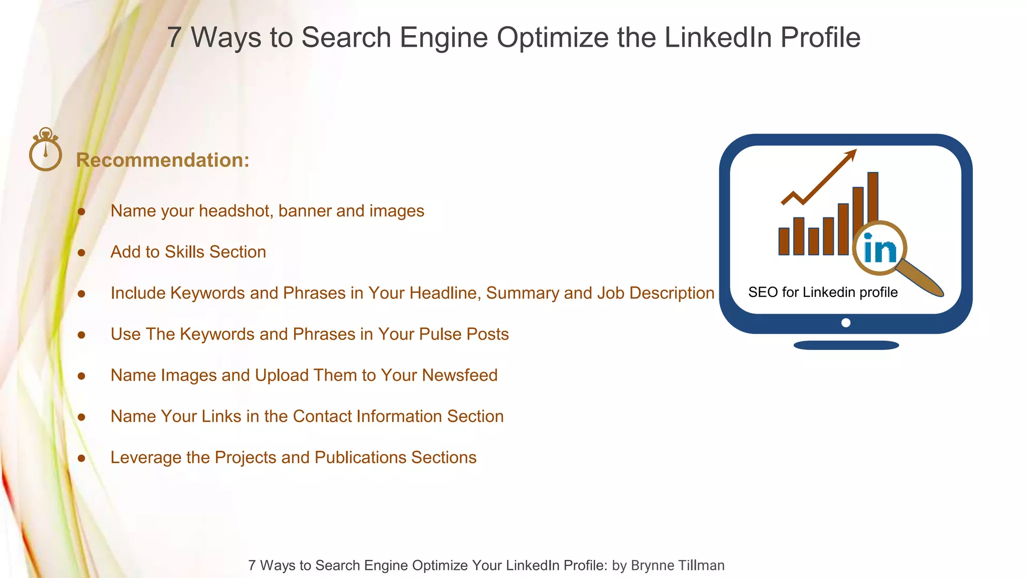 7 Ways to Search Engine Optimize the LinkedIn Profile
7 Ways to Search Engine Optimize Your LinkedIn Profile: by Brynne Tillman
Recommendation:
● Name your headshot, banner and images
● Add to Skills Section
● Include Keywords and Phrases in Your Headline, Summary and Job Description
● Use The Keywords and Phrases in Your Pulse Posts
● Name Images and Upload Them to Your Newsfeed
● Name Your Links in the Contact Information Section
● Leverage the Projects and Publications Sections
SEO for Linkedin profile
 