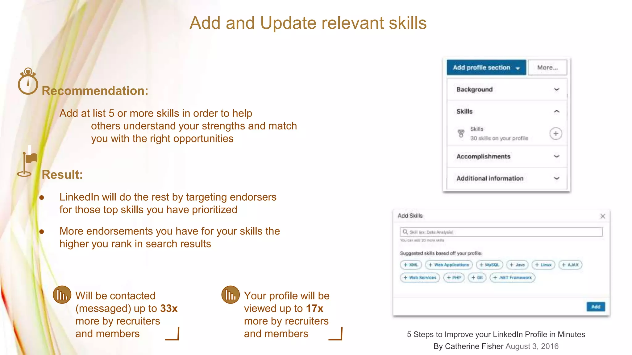 Add and Update relevant skills
Will be contacted
(messaged) up to 33x
more by recruiters
and members
Your profile will be
viewed up to 17x
more by recruiters
and members
Recommendation:
Add at list 5 or more skills in order to help
others understand your strengths and match
you with the right opportunities
Result:
● LinkedIn will do the rest by targeting endorsers
for those top skills you have prioritized
● More endorsements you have for your skills the
higher you rank in search results
5 Steps to Improve your LinkedIn Profile in Minutes
By Catherine Fisher August 3, 2016
 
