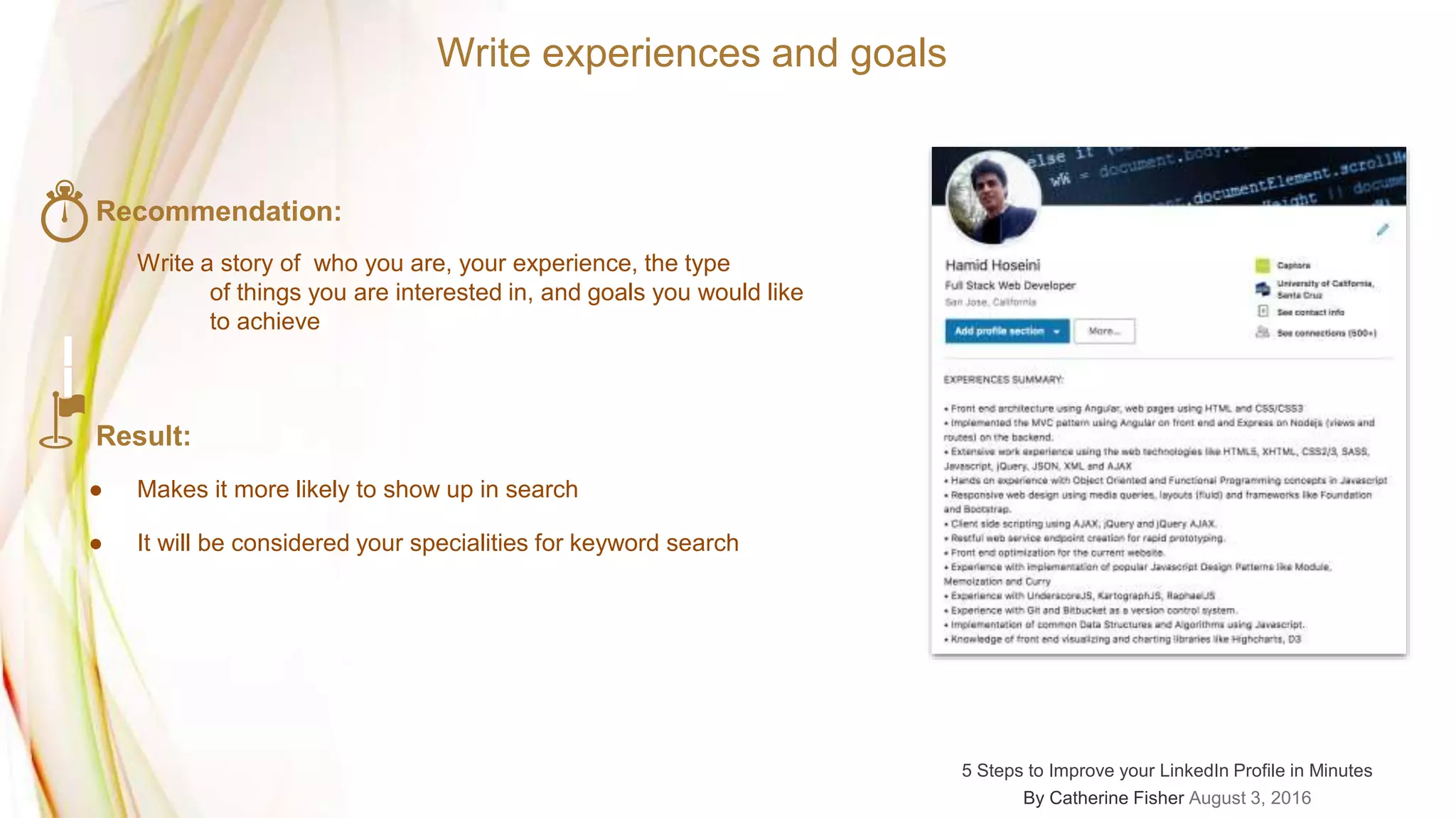 Write experiences and goals
Recommendation:
Write a story of who you are, your experience, the type
of things you are interested in, and goals you would like
to achieve
Result:
● Makes it more likely to show up in search
● It will be considered your specialities for keyword search
5 Steps to Improve your LinkedIn Profile in Minutes
By Catherine Fisher August 3, 2016
 
