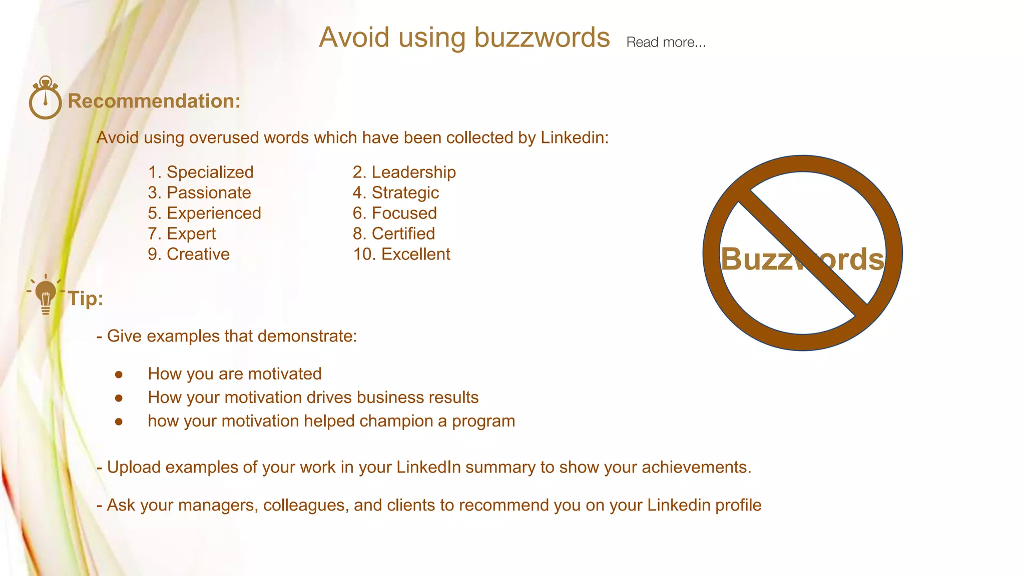 Avoid using buzzwords Read more...
Recommendation:
Avoid using overused words which have been collected by Linkedin:
1. Specialized 2. Leadership
3. Passionate 4. Strategic
5. Experienced 6. Focused
7. Expert 8. Certified
9. Creative 10. Excellent
Tip:
- Give examples that demonstrate:
● How you are motivated
● How your motivation drives business results
● how your motivation helped champion a program
- Upload examples of your work in your LinkedIn summary to show your achievements.
- Ask your managers, colleagues, and clients to recommend you on your Linkedin profile
Buzzwords
 