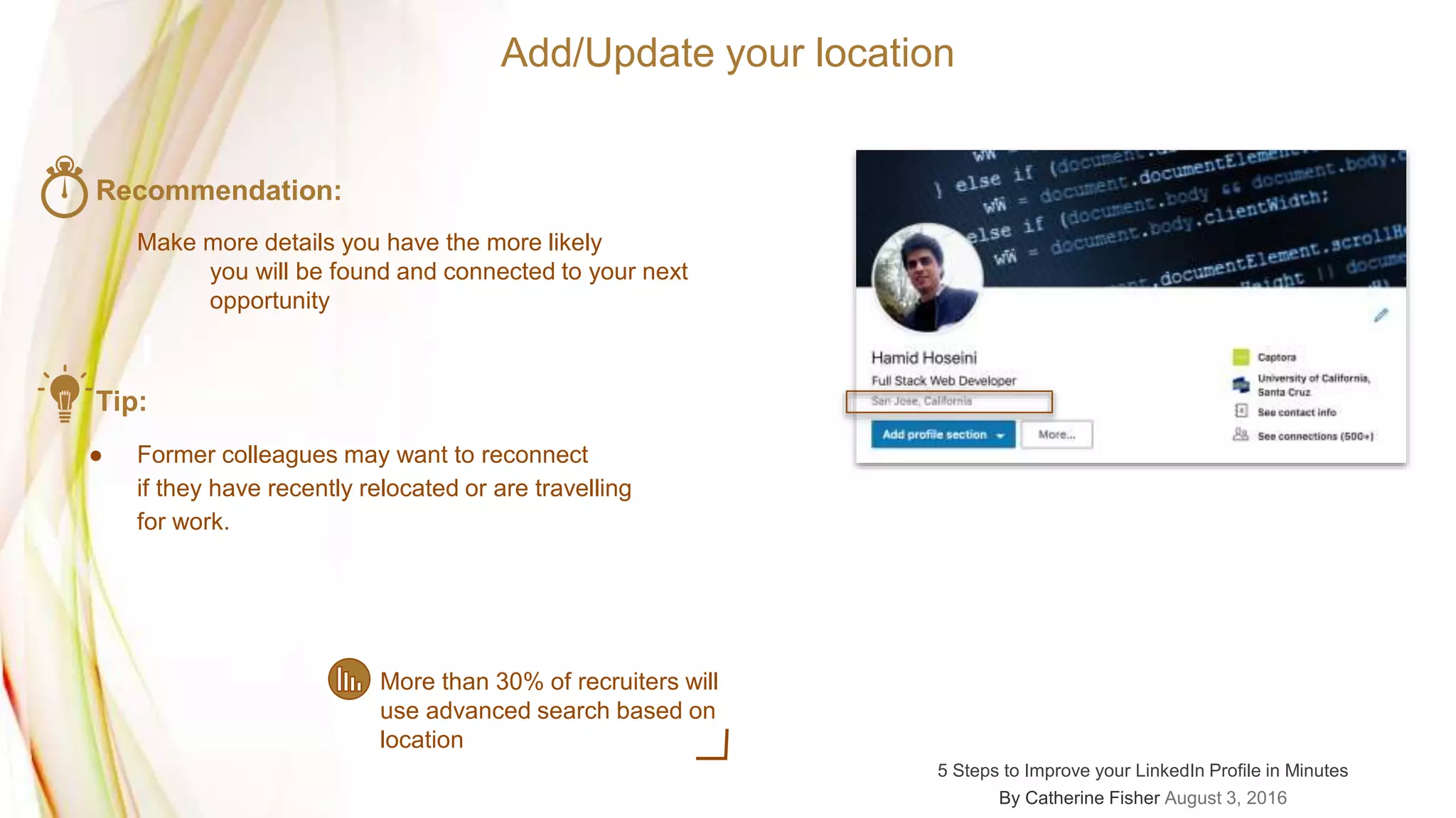 Add/Update your location
Recommendation:
Make more details you have the more likely
you will be found and connected to your next
opportunity
Tip:
● Former colleagues may want to reconnect
if they have recently relocated or are travelling
for work.
More than 30% of recruiters will
use advanced search based on
location
5 Steps to Improve your LinkedIn Profile in Minutes
By Catherine Fisher August 3, 2016
 