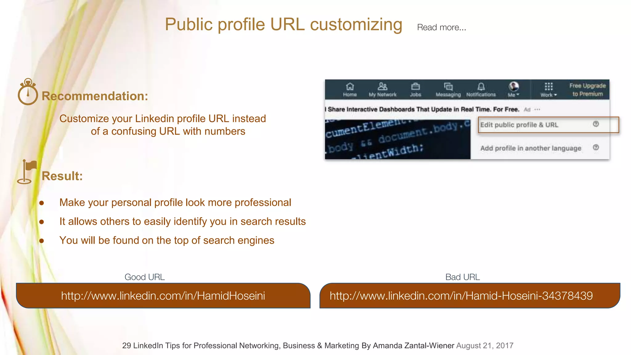 29 LinkedIn Tips for Professional Networking, Business & Marketing By Amanda Zantal-Wiener August 21, 2017
Public profile URL customizing Read more...
Recommendation:
Customize your Linkedin profile URL instead
of a confusing URL with numbers
Result:
● Make your personal profile look more professional
● It allows others to easily identify you in search results
● You will be found on the top of search engines
http://www.linkedin.com/in/Hamid-Hoseini-34378439http://www.linkedin.com/in/HamidHoseini
Good URL Bad URL
 