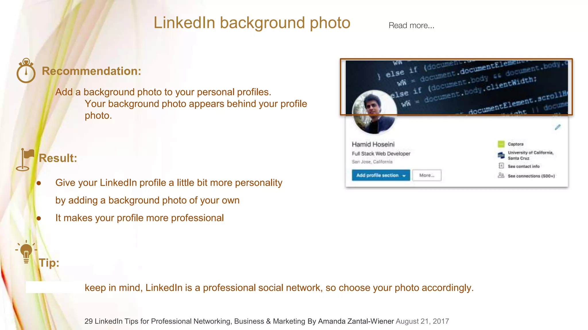 LinkedIn background photo Read more...
Recommendation:
Add a background photo to your personal profiles.
Your background photo appears behind your profile
photo.
Result:
● Give your LinkedIn profile a little bit more personality
by adding a background photo of your own
● It makes your profile more professional
Tip:
keep in mind, LinkedIn is a professional social network, so choose your photo accordingly.
29 LinkedIn Tips for Professional Networking, Business & Marketing By Amanda Zantal-Wiener August 21, 2017
 