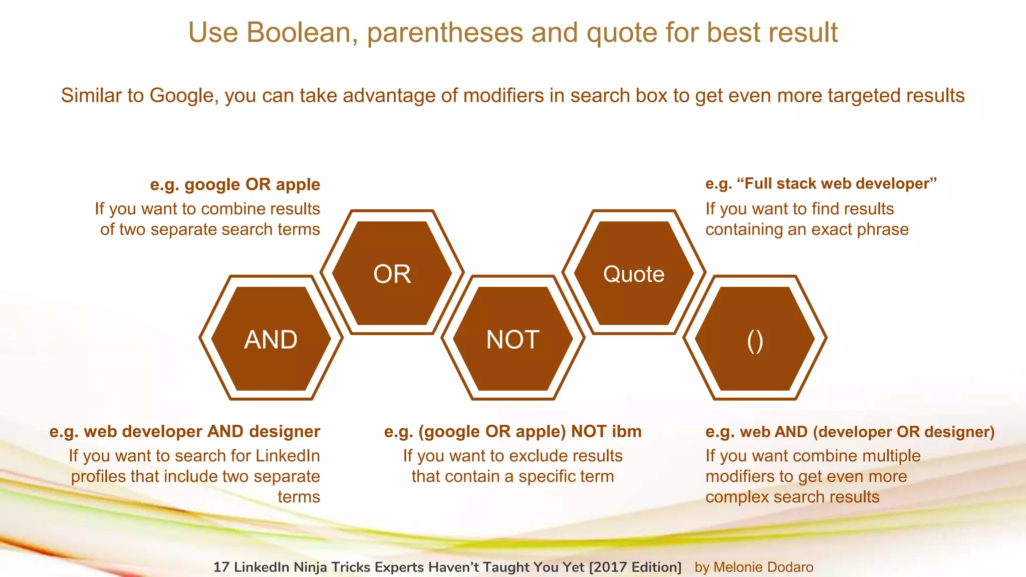 Use Boolean, parentheses and quote for best result
Similar to Google, you can take advantage of modifiers in search box to get even more targeted results
AND
OR
NOT
Quote
()
If you want to search for LinkedIn
profiles that include two separate
terms
e.g. web developer AND designer
If you want combine multiple
modifiers to get even more
complex search results
e.g. web AND (developer OR designer)
If you want to exclude results
that contain a specific term
e.g. (google OR apple) NOT ibm
If you want to combine results
of two separate search terms
e.g. google OR apple
If you want to find results
containing an exact phrase
e.g. “Full stack web developer”
17 LinkedIn Ninja Tricks Experts Haven’t Taught You Yet [2017 Edition] by Melonie Dodaro
 