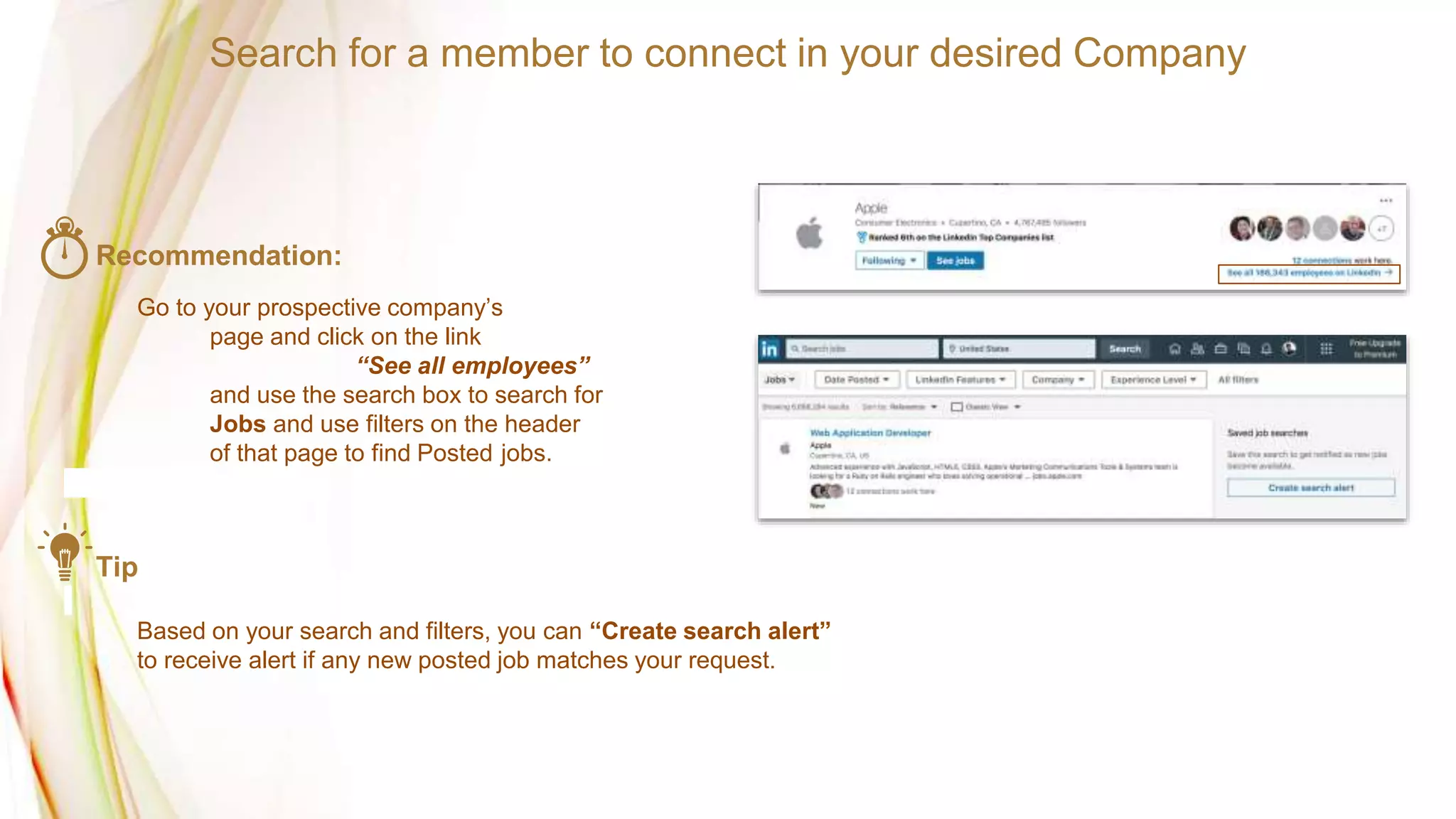 Search for a member to connect in your desired Company
Recommendation:
Go to your prospective company’s
page and click on the link
“See all employees”
and use the search box to search for
Jobs and use filters on the header
of that page to find Posted jobs.
Tip
Based on your search and filters, you can “Create search alert”
to receive alert if any new posted job matches your request.
 