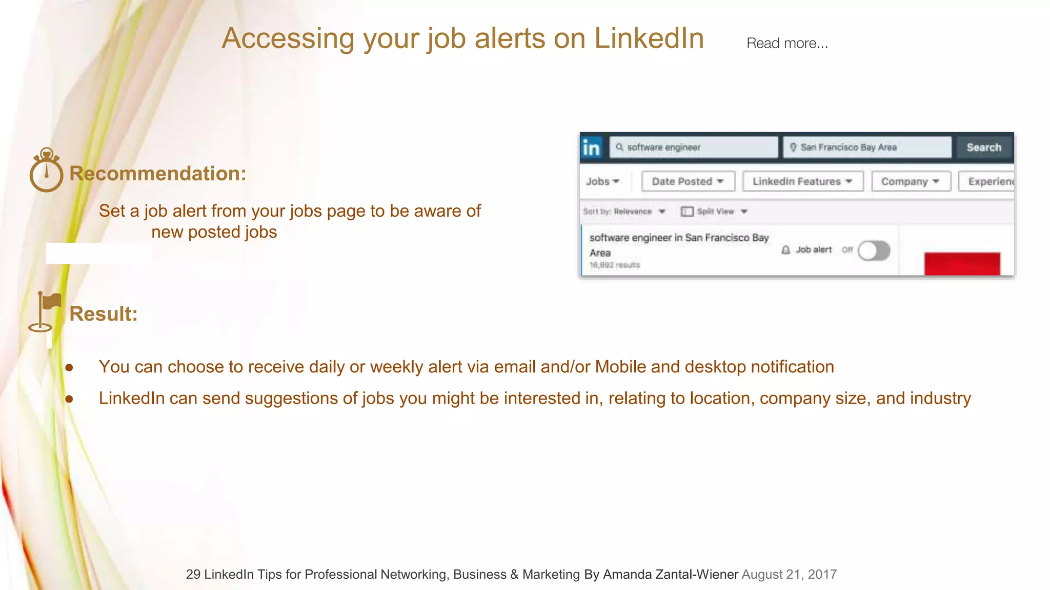Accessing your job alerts on LinkedIn Read more...
Recommendation:
Set a job alert from your jobs page to be aware of
new posted jobs
Result:
● You can choose to receive daily or weekly alert via email and/or Mobile and desktop notification
● LinkedIn can send suggestions of jobs you might be interested in, relating to location, company size, and industry
29 LinkedIn Tips for Professional Networking, Business & Marketing By Amanda Zantal-Wiener August 21, 2017
 
