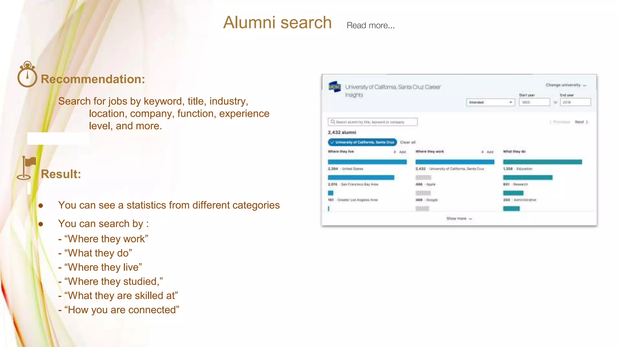 Recommendation:
Search for jobs by keyword, title, industry,
location, company, function, experience
level, and more.
Result:
● You can see a statistics from different categories
● You can search by :
- “Where they work”
- “What they do”
- “Where they live”
- “Where they studied,”
- “What they are skilled at”
- “How you are connected”
Alumni search Read more...
 