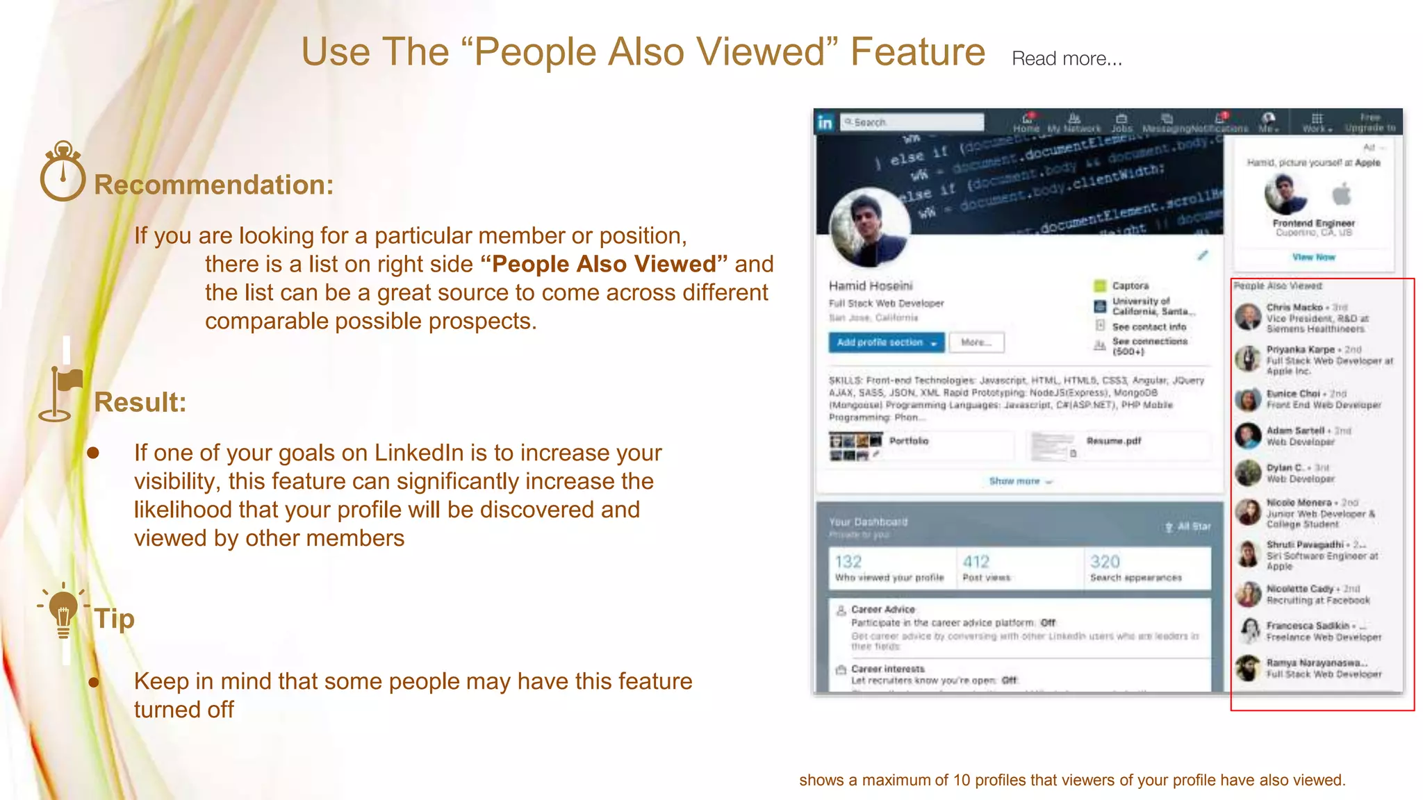 Recommendation:
If you are looking for a particular member or position,
there is a list on right side “People Also Viewed” and
the list can be a great source to come across different
comparable possible prospects.
Result:
● If one of your goals on LinkedIn is to increase your
visibility, this feature can significantly increase the
likelihood that your profile will be discovered and
viewed by other members
Tip
● Keep in mind that some people may have this feature
turned off
Use The “People Also Viewed” Feature Read more...
shows a maximum of 10 profiles that viewers of your profile have also viewed.
 