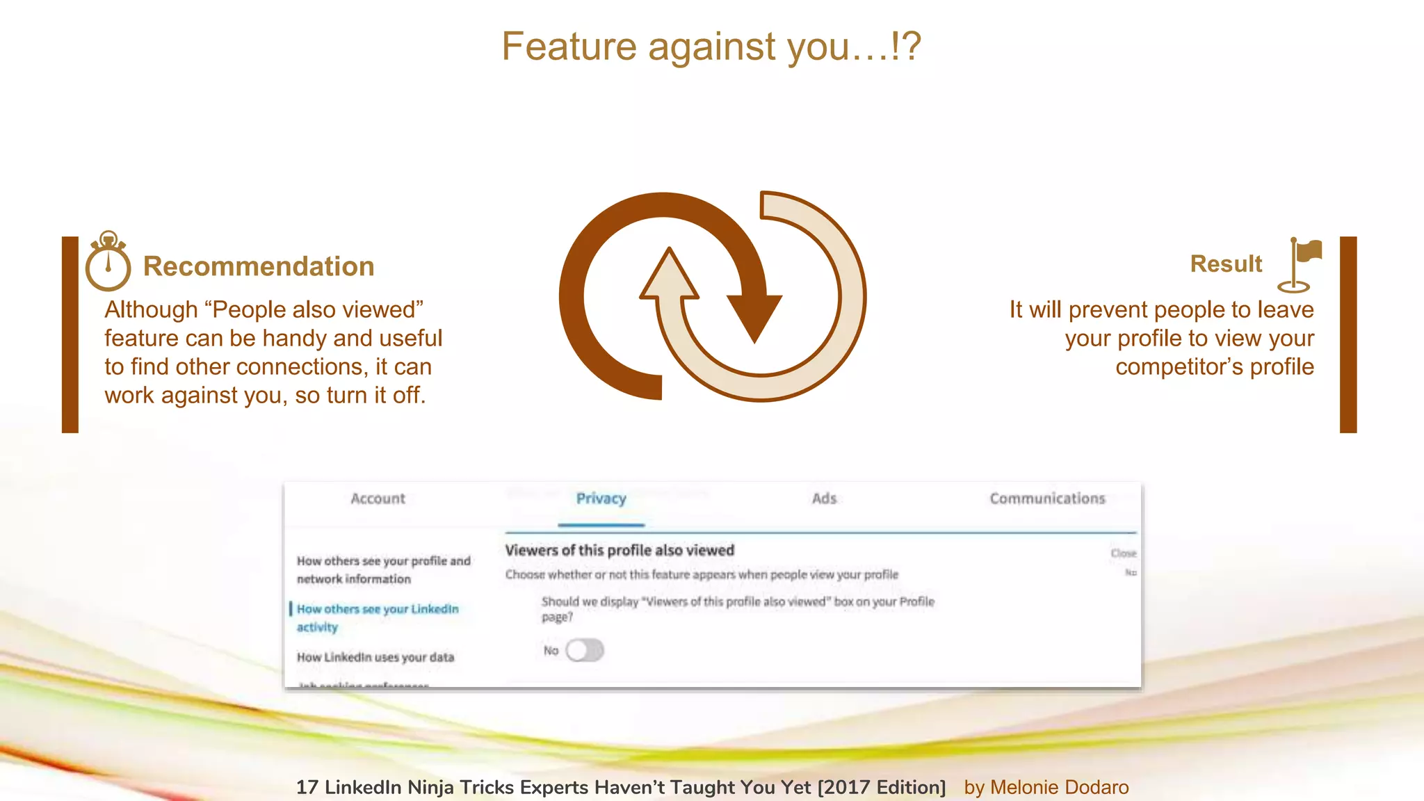 Feature against you…!?
Although “People also viewed”
feature can be handy and useful
to find other connections, it can
work against you, so turn it off.
Recommendation
It will prevent people to leave
your profile to view your
competitor’s profile
Result
17 LinkedIn Ninja Tricks Experts Haven’t Taught You Yet [2017 Edition] by Melonie Dodaro
 