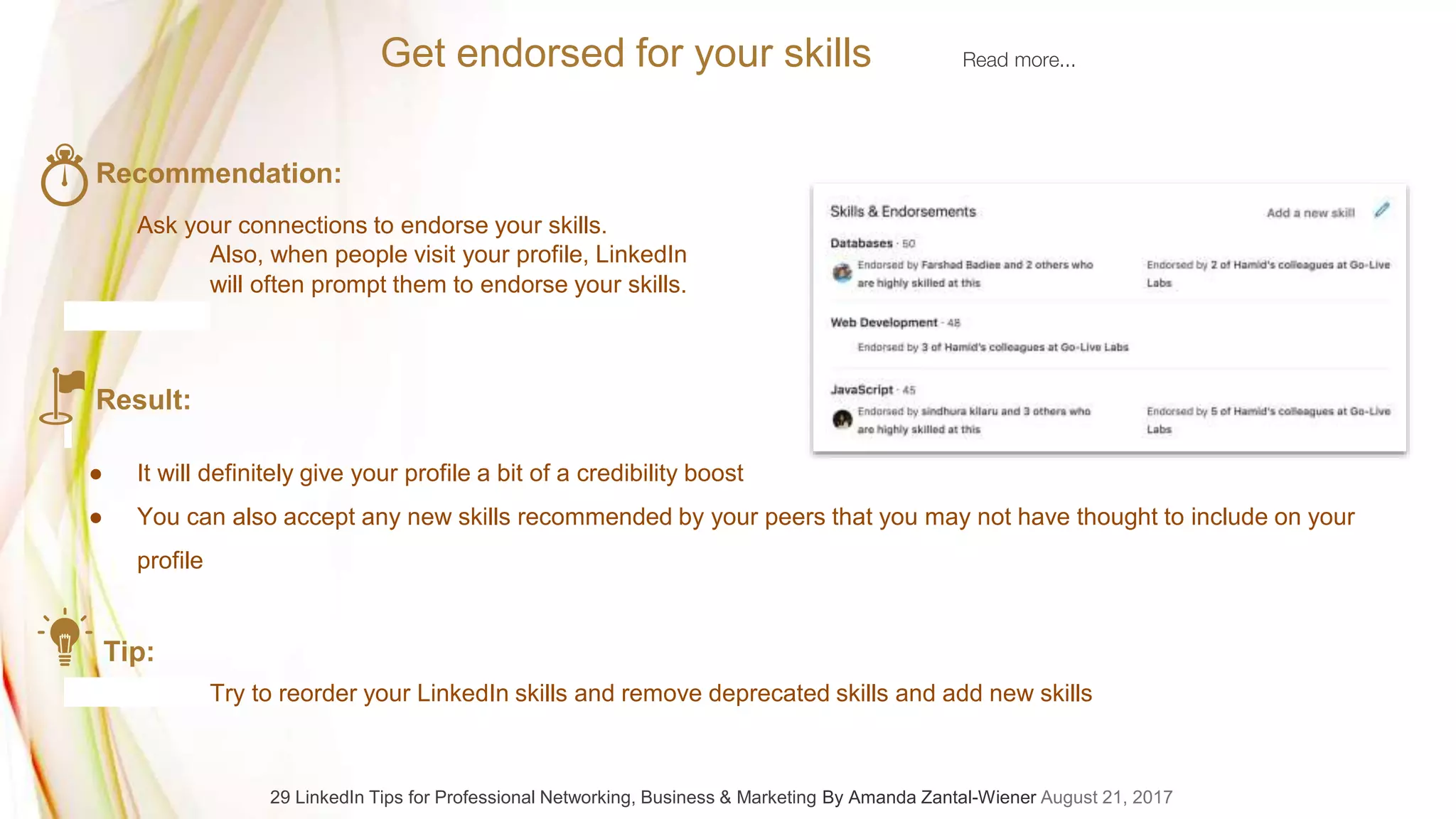 Recommendation:
Ask your connections to endorse your skills.
Also, when people visit your profile, LinkedIn
will often prompt them to endorse your skills.
Result:
● It will definitely give your profile a bit of a credibility boost
● You can also accept any new skills recommended by your peers that you may not have thought to include on your
profile
Tip:
Try to reorder your LinkedIn skills and remove deprecated skills and add new skills
Get endorsed for your skills Read more...
29 LinkedIn Tips for Professional Networking, Business & Marketing By Amanda Zantal-Wiener August 21, 2017
 