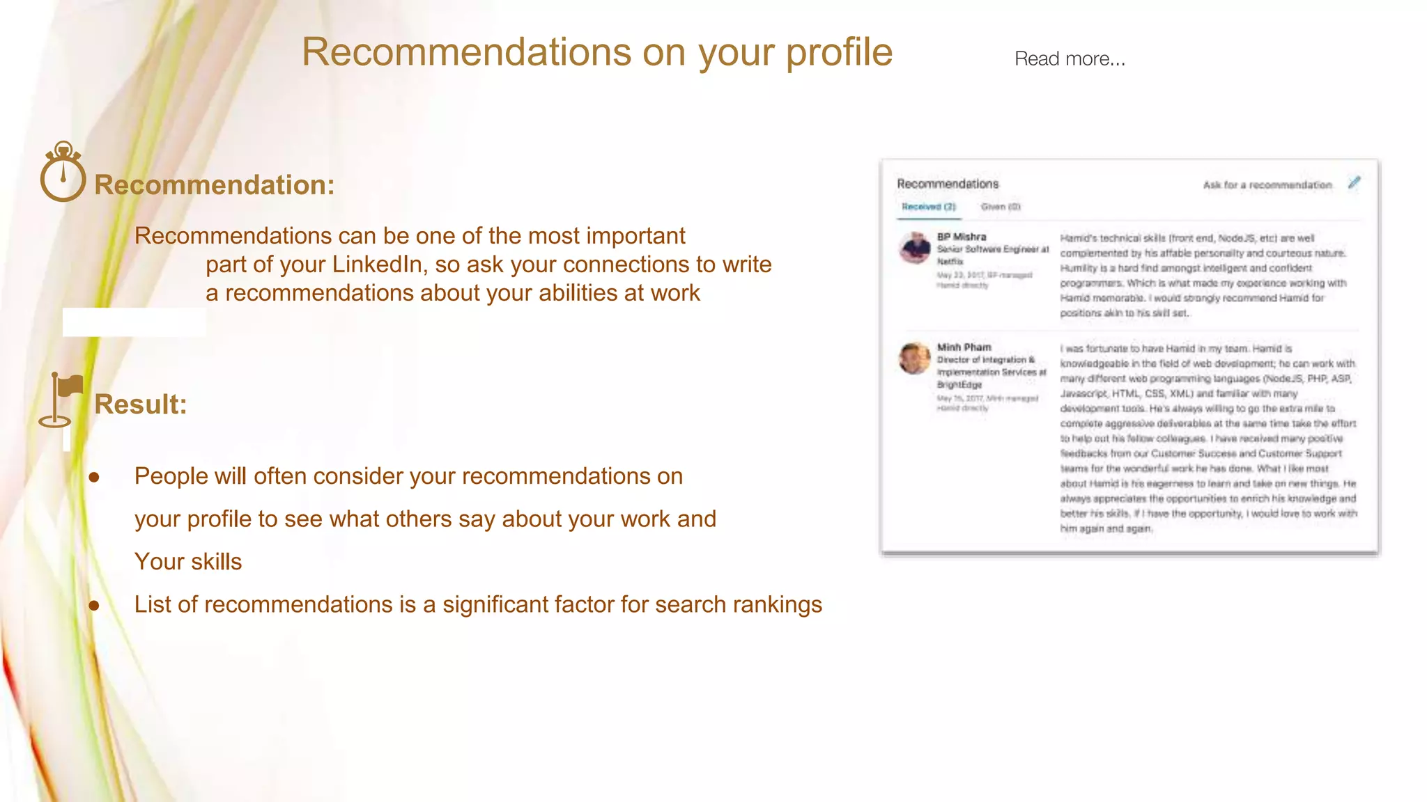 Recommendation:
Recommendations can be one of the most important
part of your LinkedIn, so ask your connections to write
a recommendations about your abilities at work
Result:
● People will often consider your recommendations on
your profile to see what others say about your work and
Your skills
● List of recommendations is a significant factor for search rankings
Recommendations on your profile Read more...
 