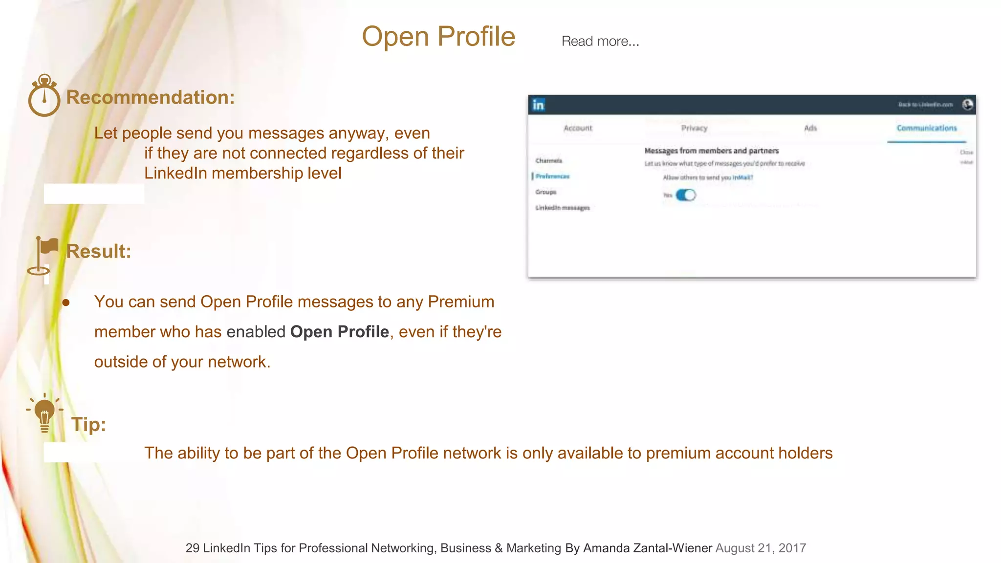 Recommendation:
Let people send you messages anyway, even
if they are not connected regardless of their
LinkedIn membership level
Result:
● You can send Open Profile messages to any Premium
member who has enabled Open Profile, even if they're
outside of your network.
Tip:
The ability to be part of the Open Profile network is only available to premium account holders
Open Profile Read more...
29 LinkedIn Tips for Professional Networking, Business & Marketing By Amanda Zantal-Wiener August 21, 2017
 