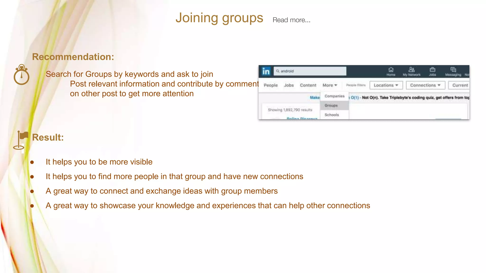 Recommendation:
Search for Groups by keywords and ask to join
Post relevant information and contribute by commenting
on other post to get more attention
Result:
● It helps you to be more visible
● It helps you to find more people in that group and have new connections
● A great way to connect and exchange ideas with group members
● A great way to showcase your knowledge and experiences that can help other connections
Joining groups Read more...
 