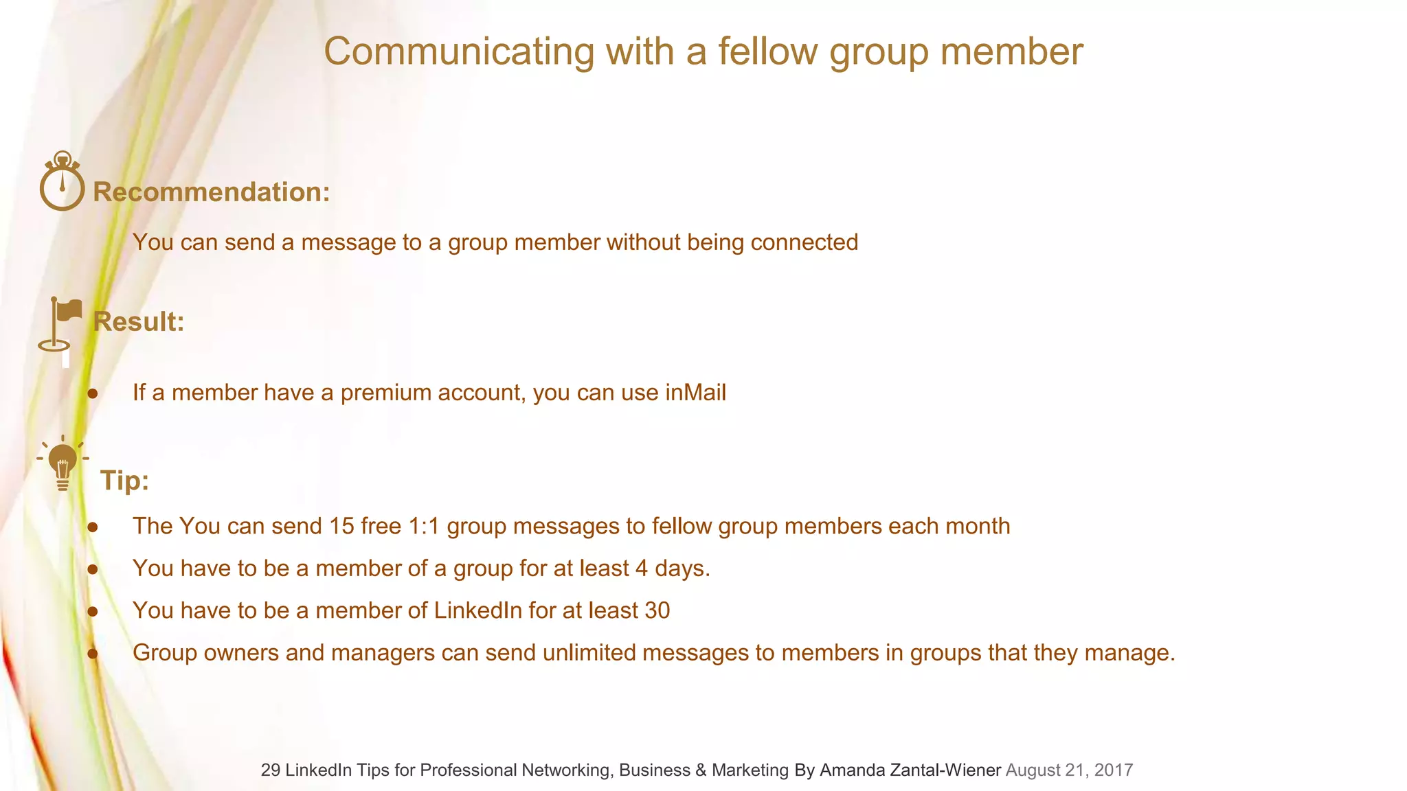 Recommendation:
You can send a message to a group member without being connected
Result:
● If a member have a premium account, you can use inMail
Tip:
● The You can send 15 free 1:1 group messages to fellow group members each month
● You have to be a member of a group for at least 4 days.
● You have to be a member of LinkedIn for at least 30
● Group owners and managers can send unlimited messages to members in groups that they manage.
Communicating with a fellow group member
29 LinkedIn Tips for Professional Networking, Business & Marketing By Amanda Zantal-Wiener August 21, 2017
 