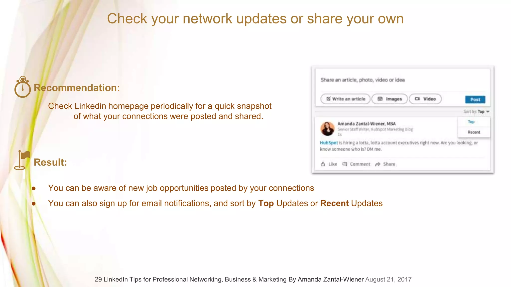Recommendation:
Check Linkedin homepage periodically for a quick snapshot
of what your connections were posted and shared.
Result:
● You can be aware of new job opportunities posted by your connections
● You can also sign up for email notifications, and sort by Top Updates or Recent Updates
Check your network updates or share your own
29 LinkedIn Tips for Professional Networking, Business & Marketing By Amanda Zantal-Wiener August 21, 2017
 