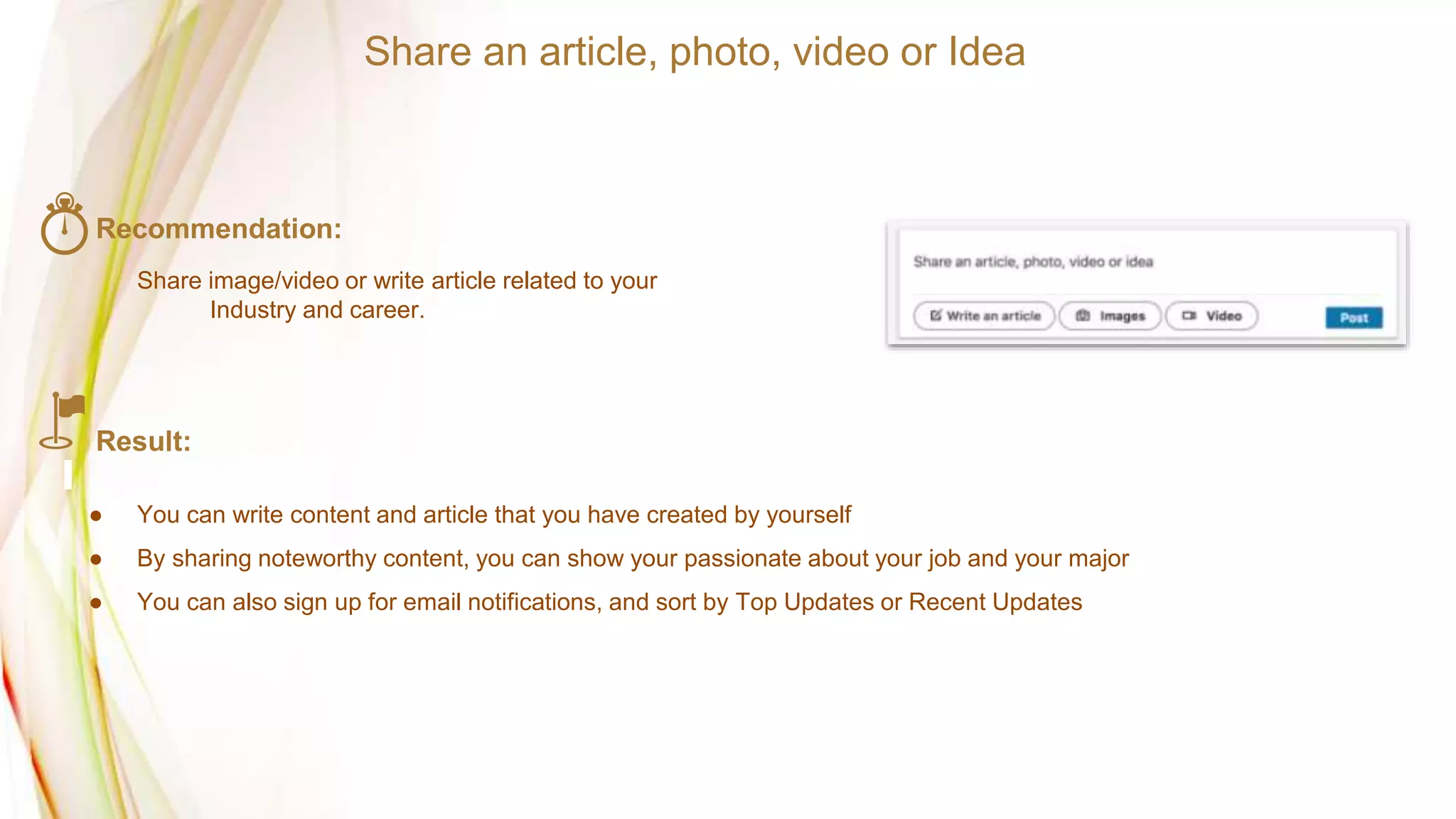 Recommendation:
Share image/video or write article related to your
Industry and career.
Result:
● You can write content and article that you have created by yourself
● By sharing noteworthy content, you can show your passionate about your job and your major
● You can also sign up for email notifications, and sort by Top Updates or Recent Updates
Share an article, photo, video or Idea
 