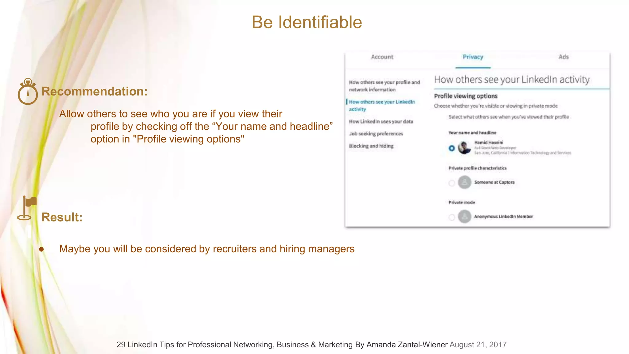 Recommendation:
Allow others to see who you are if you view their
profile by checking off the “Your name and headline”
option in "Profile viewing options"
Result:
● Maybe you will be considered by recruiters and hiring managers
Be Identifiable
29 LinkedIn Tips for Professional Networking, Business & Marketing By Amanda Zantal-Wiener August 21, 2017
 
