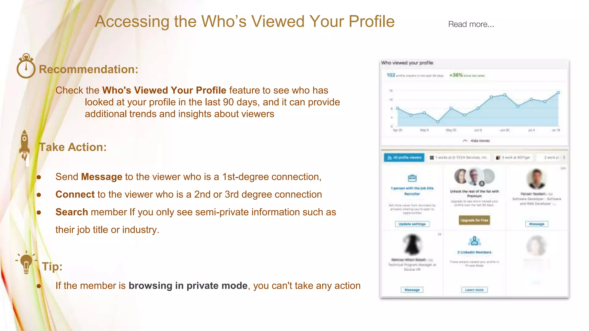 Recommendation:
Check the Who's Viewed Your Profile feature to see who has
looked at your profile in the last 90 days, and it can provide
additional trends and insights about viewers
Take Action:
● Send Message to the viewer who is a 1st-degree connection,
● Connect to the viewer who is a 2nd or 3rd degree connection
● Search member If you only see semi-private information such as
their job title or industry.
Tip:
● If the member is browsing in private mode, you can't take any action
Accessing the Who’s Viewed Your Profile Read more...
 