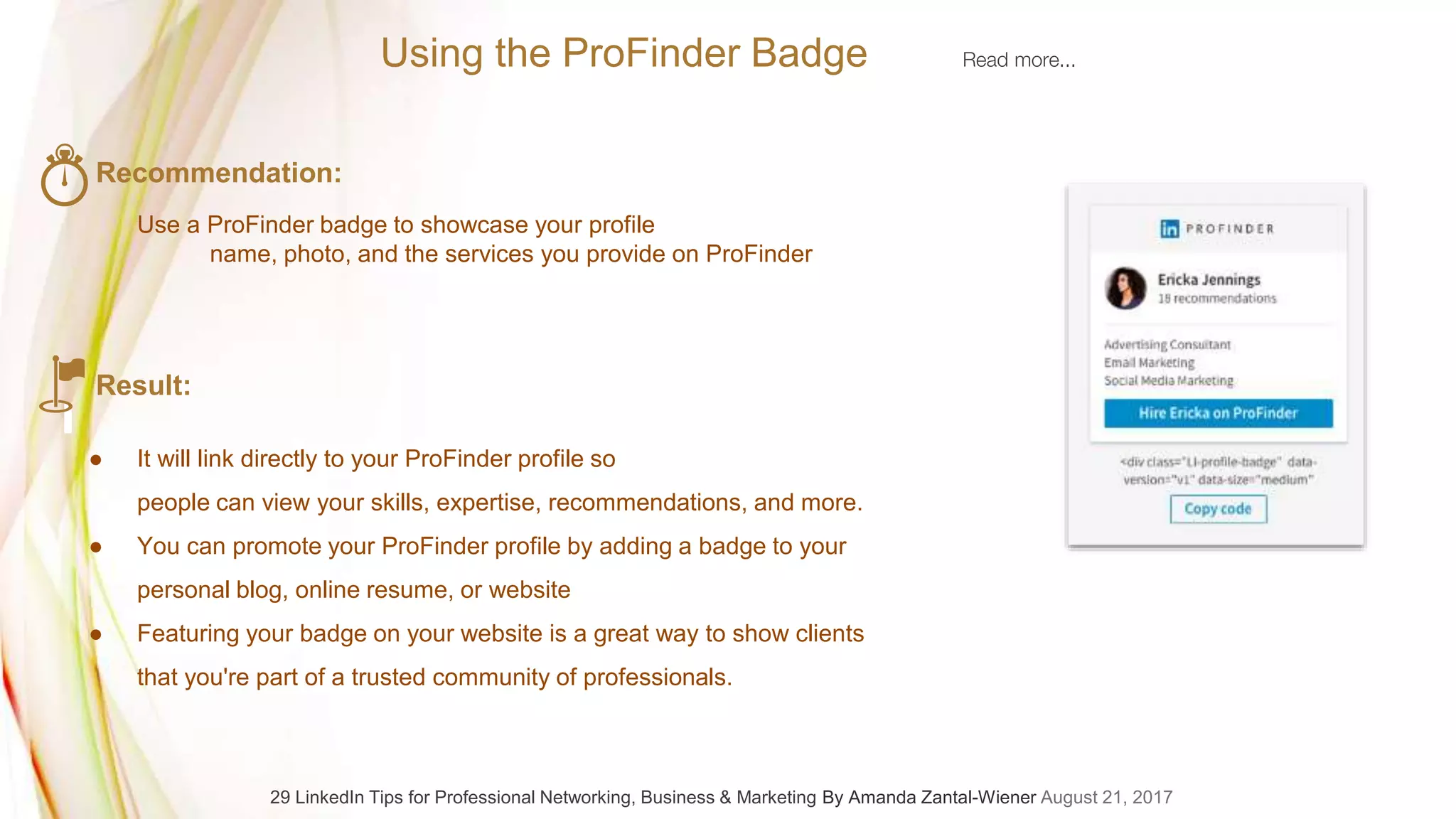 Recommendation:
Use a ProFinder badge to showcase your profile
name, photo, and the services you provide on ProFinder
Result:
● It will link directly to your ProFinder profile so
people can view your skills, expertise, recommendations, and more.
● You can promote your ProFinder profile by adding a badge to your
personal blog, online resume, or website
● Featuring your badge on your website is a great way to show clients
that you're part of a trusted community of professionals.
Using the ProFinder Badge Read more...
29 LinkedIn Tips for Professional Networking, Business & Marketing By Amanda Zantal-Wiener August 21, 2017
 