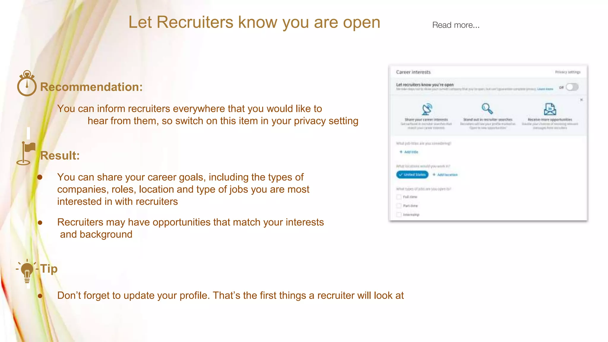 Recommendation:
You can inform recruiters everywhere that you would like to
hear from them, so switch on this item in your privacy setting
Result:
● You can share your career goals, including the types of
companies, roles, location and type of jobs you are most
interested in with recruiters
● Recruiters may have opportunities that match your interests
and background
Tip
● Don’t forget to update your profile. That’s the first things a recruiter will look at
Let Recruiters know you are open Read more...
 