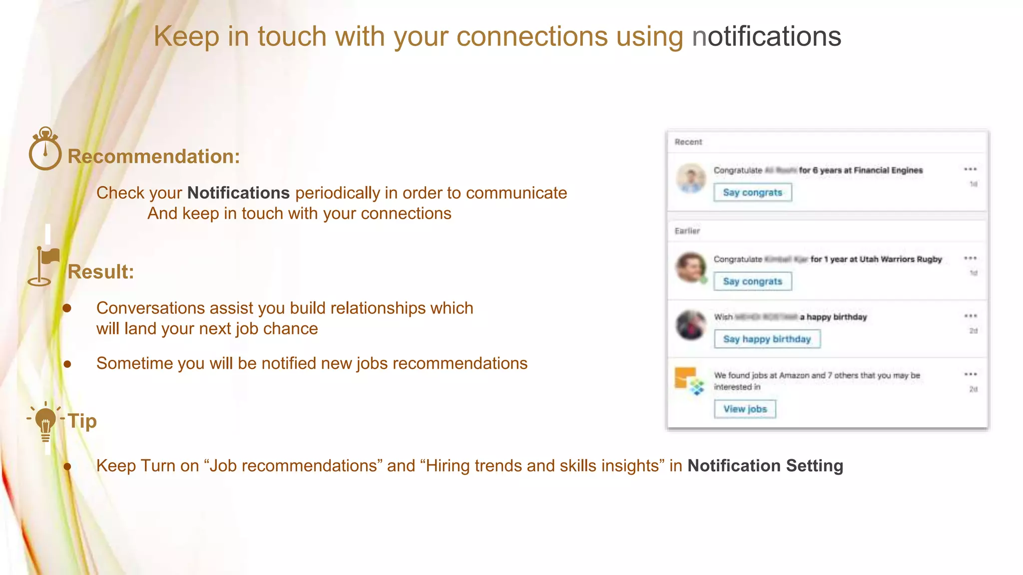 Recommendation:
Check your Notifications periodically in order to communicate
And keep in touch with your connections
Result:
● Conversations assist you build relationships which
will land your next job chance
● Sometime you will be notified new jobs recommendations
Tip
● Keep Turn on “Job recommendations” and “Hiring trends and skills insights” in Notification Setting
Keep in touch with your connections using notifications
 