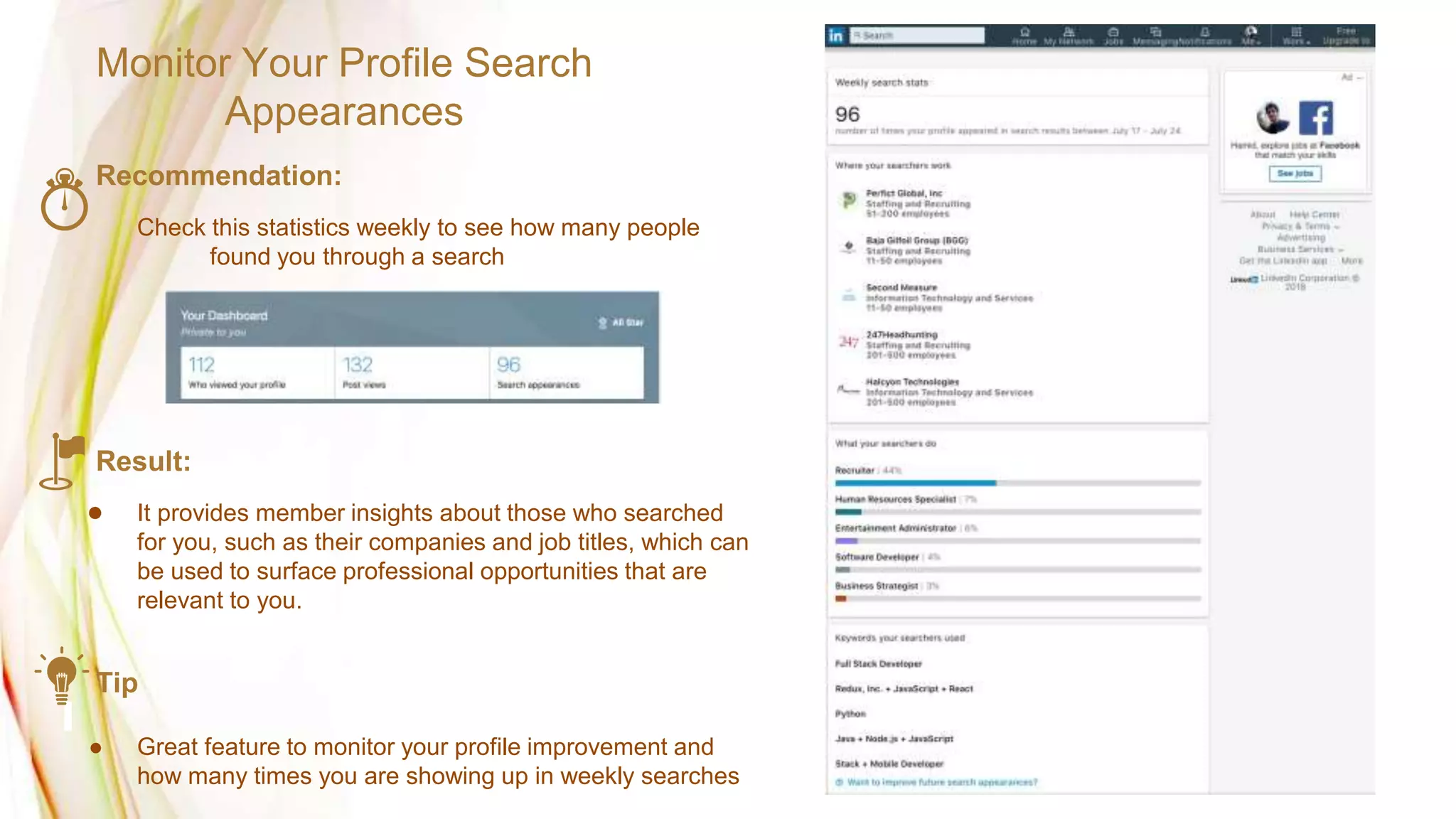 Monitor Your Profile Search
Appearances
Recommendation:
Check this statistics weekly to see how many people
found you through a search
Result:
● It provides member insights about those who searched
for you, such as their companies and job titles, which can
be used to surface professional opportunities that are
relevant to you.
Tip
● Great feature to monitor your profile improvement and
how many times you are showing up in weekly searches
 