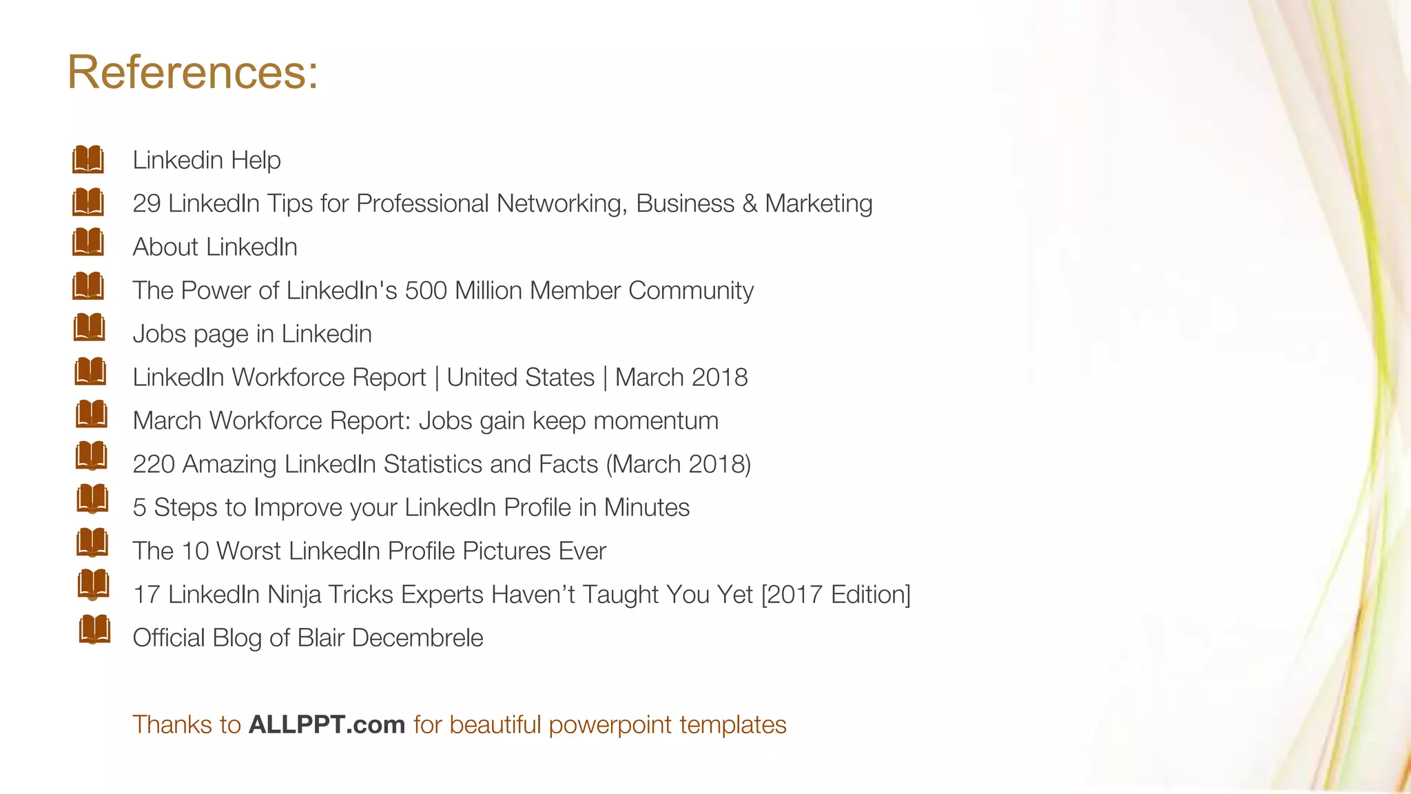 References:
● Linkedin Help
● 29 LinkedIn Tips for Professional Networking, Business & Marketing
● About LinkedIn
● The Power of LinkedIn's 500 Million Member Community
● Jobs page in Linkedin
● LinkedIn Workforce Report | United States | March 2018
● March Workforce Report: Jobs gain keep momentum
● 220 Amazing LinkedIn Statistics and Facts (March 2018)
● 5 Steps to Improve your LinkedIn Profile in Minutes
● The 10 Worst LinkedIn Profile Pictures Ever
● 17 LinkedIn Ninja Tricks Experts Haven’t Taught You Yet [2017 Edition]
● Official Blog of Blair Decembrele
Thanks to ALLPPT.com for beautiful powerpoint templates
 