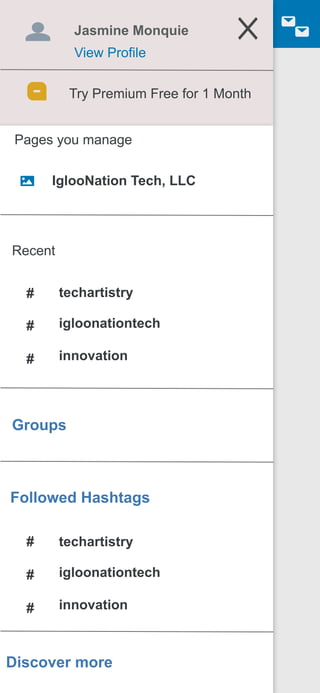 Jasmine Monquie
View Profile
Try Premium Free for 1 Month
Pages you manage
IglooNation Tech, LLC
Recent
techartistry
igloonationtech
innovation
#
#
#
Groups
Followed Hashtags
Discover more
techartistry
igloonationtech
innovation
#
#
#
 