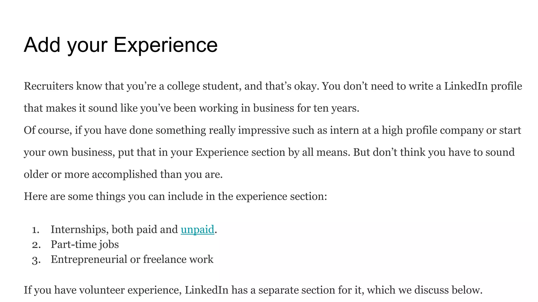 Add your Experience
Recruiters know that you’re a college student, and that’s okay. You don’t need to write a LinkedIn profile
that makes it sound like you’ve been working in business for ten years.
Of course, if you have done something really impressive such as intern at a high profile company or start
your own business, put that in your Experience section by all means. But don’t think you have to sound
older or more accomplished than you are.
Here are some things you can include in the experience section:
1. Internships, both paid and unpaid.
2. Part-time jobs
3. Entrepreneurial or freelance work
If you have volunteer experience, LinkedIn has a separate section for it, which we discuss below.
 