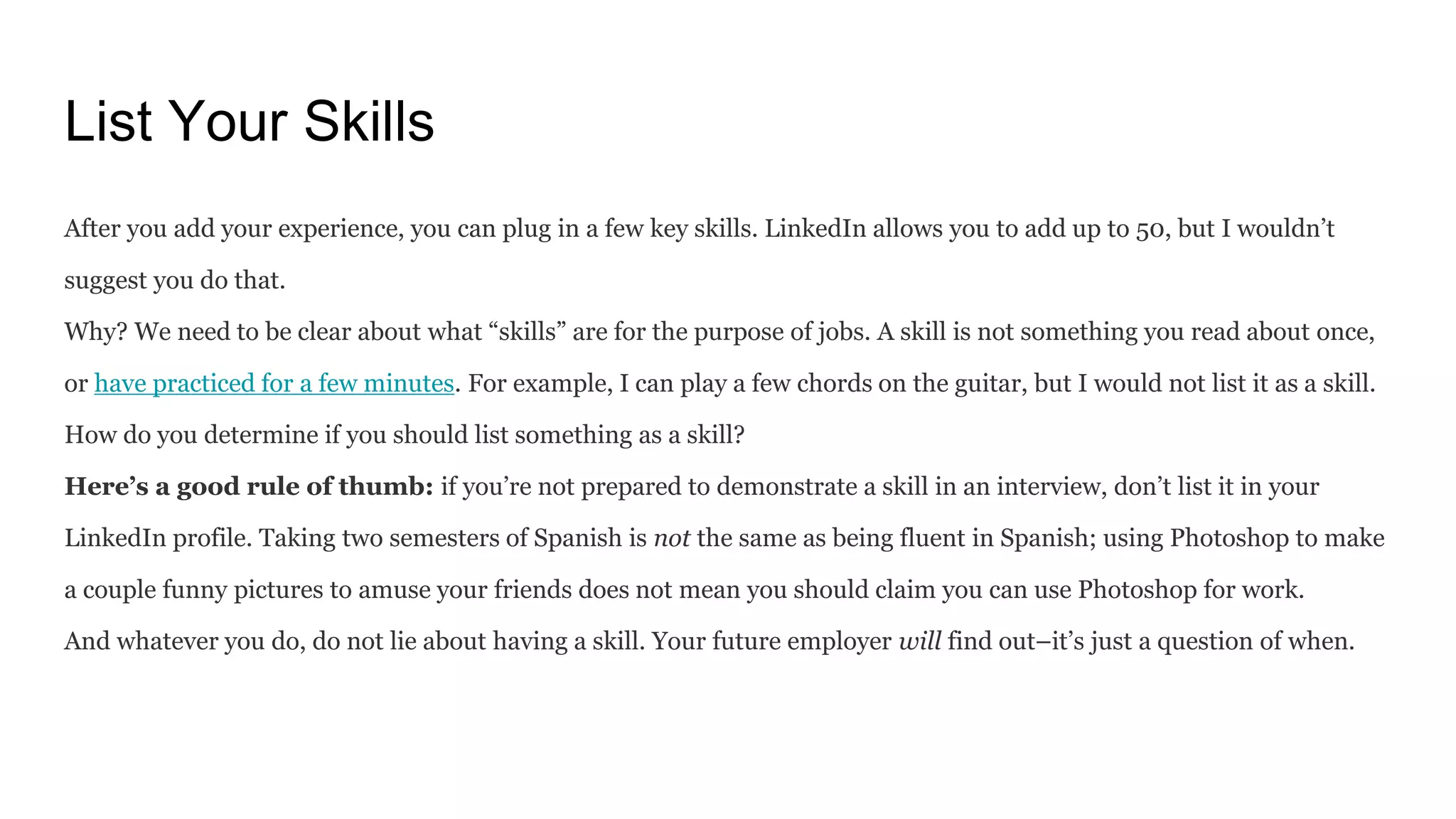 List Your Skills
After you add your experience, you can plug in a few key skills. LinkedIn allows you to add up to 50, but I wouldn’t
suggest you do that.
Why? We need to be clear about what “skills” are for the purpose of jobs. A skill is not something you read about once,
or have practiced for a few minutes. For example, I can play a few chords on the guitar, but I would not list it as a skill.
How do you determine if you should list something as a skill?
Here’s a good rule of thumb: if you’re not prepared to demonstrate a skill in an interview, don’t list it in your
LinkedIn profile. Taking two semesters of Spanish is not the same as being fluent in Spanish; using Photoshop to make
a couple funny pictures to amuse your friends does not mean you should claim you can use Photoshop for work.
And whatever you do, do not lie about having a skill. Your future employer will find out–it’s just a question of when.
 