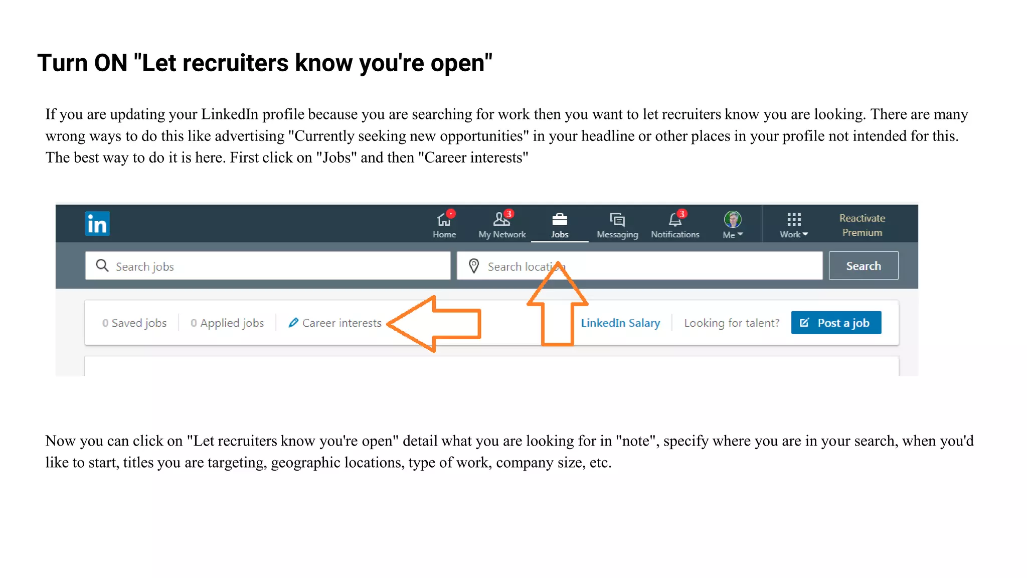 Turn ON "Let recruiters know you're open"
If you are updating your LinkedIn profile because you are searching for work then you want to let recruiters know you are looking. There are many
wrong ways to do this like advertising "Currently seeking new opportunities" in your headline or other places in your profile not intended for this.
The best way to do it is here. First click on "Jobs" and then "Career interests"
Now you can click on "Let recruiters know you're open" detail what you are looking for in "note", specify where you are in your search, when you'd
like to start, titles you are targeting, geographic locations, type of work, company size, etc.
 