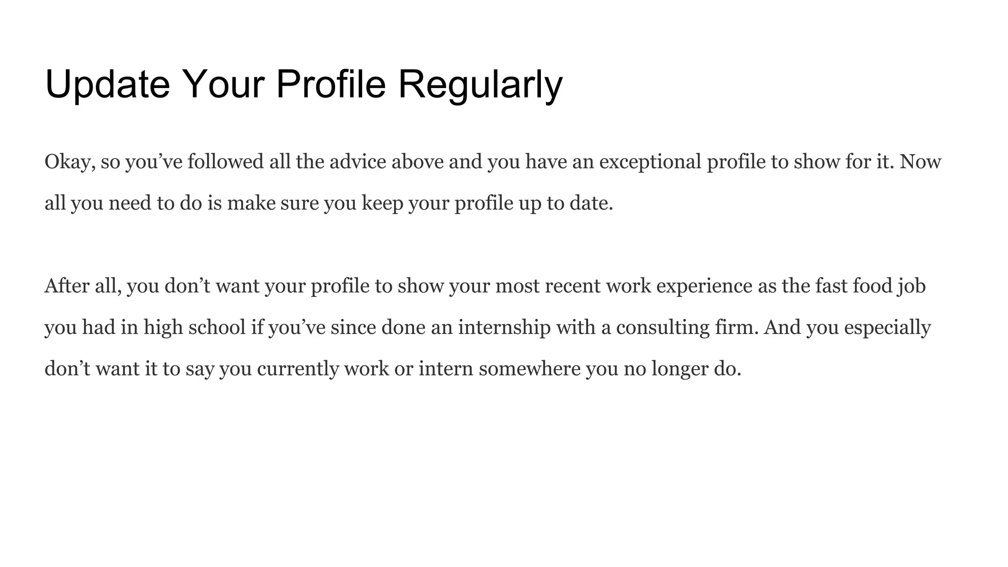 Update Your Profile Regularly
Okay, so you’ve followed all the advice above and you have an exceptional profile to show for it. Now
all you need to do is make sure you keep your profile up to date.
After all, you don’t want your profile to show your most recent work experience as the fast food job
you had in high school if you’ve since done an internship with a consulting firm. And you especially
don’t want it to say you currently work or intern somewhere you no longer do.
 
