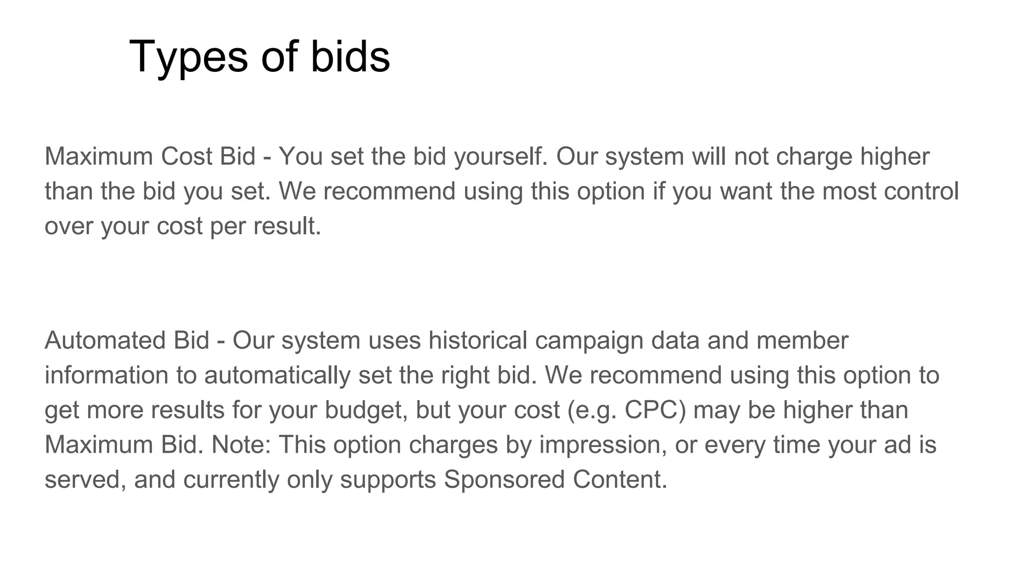 Types of bids
Maximum Cost Bid - You set the bid yourself. Our system will not charge higher
than the bid you set. We recommend using this option if you want the most control
over your cost per result.
Automated Bid - Our system uses historical campaign data and member
information to automatically set the right bid. We recommend using this option to
get more results for your budget, but your cost (e.g. CPC) may be higher than
Maximum Bid. Note: This option charges by impression, or every time your ad is
served, and currently only supports Sponsored Content.
 