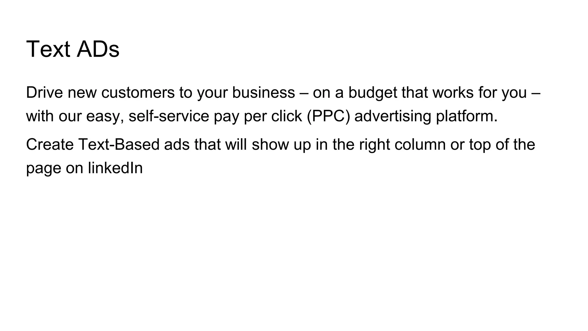 Text ADs
Drive new customers to your business – on a budget that works for you –
with our easy, self-service pay per click (PPC) advertising platform.
Create Text-Based ads that will show up in the right column or top of the
page on linkedIn
 