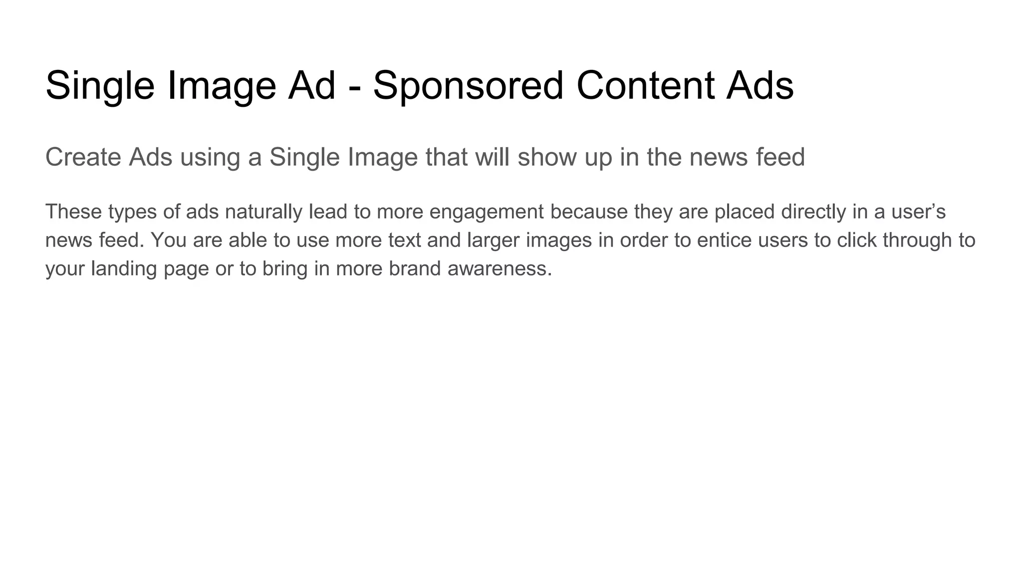 Single Image Ad - Sponsored Content Ads
Create Ads using a Single Image that will show up in the news feed
These types of ads naturally lead to more engagement because they are placed directly in a user’s
news feed. You are able to use more text and larger images in order to entice users to click through to
your landing page or to bring in more brand awareness.
 