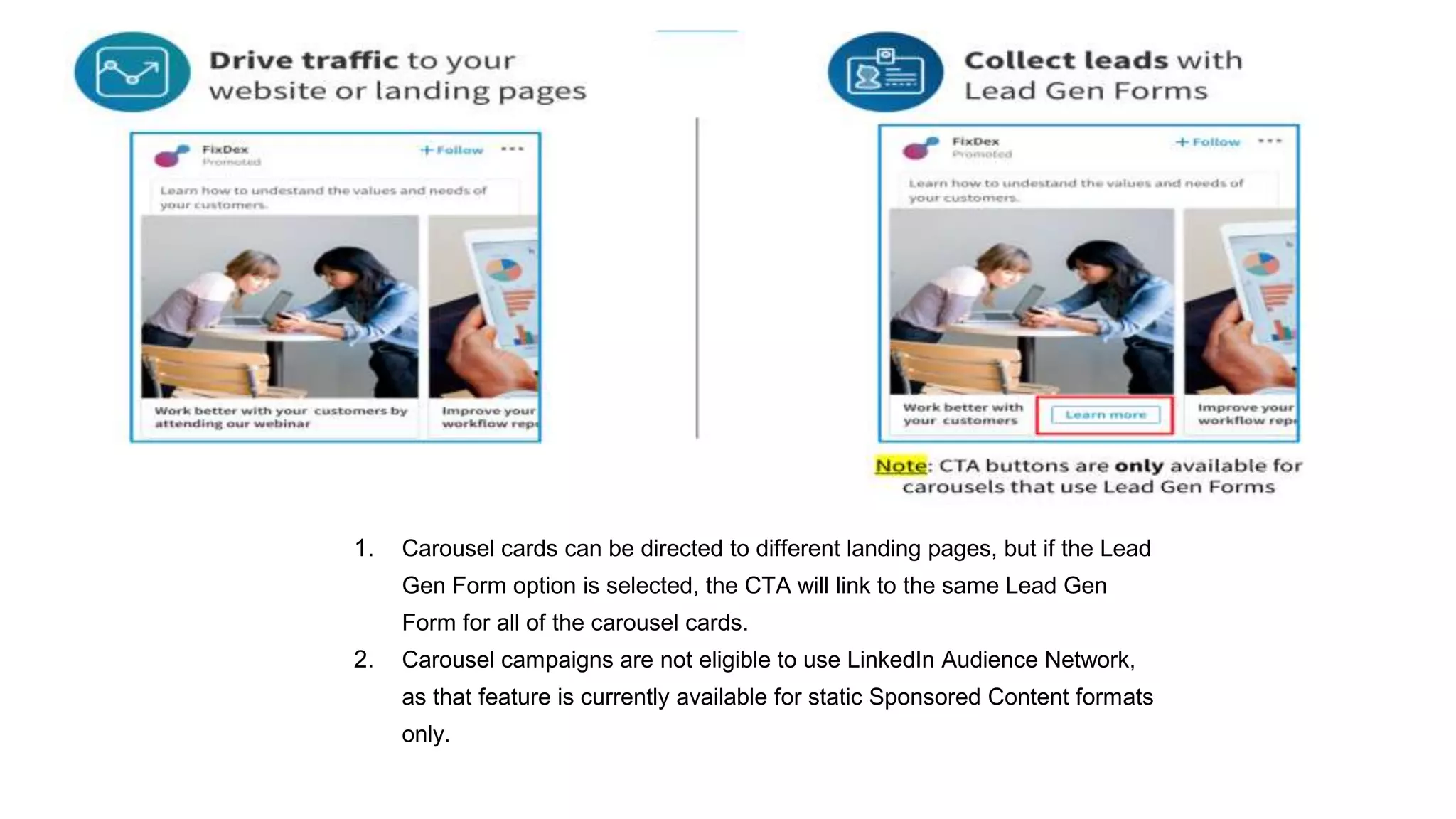 1. Carousel cards can be directed to different landing pages, but if the Lead
Gen Form option is selected, the CTA will link to the same Lead Gen
Form for all of the carousel cards.
2. Carousel campaigns are not eligible to use LinkedIn Audience Network,
as that feature is currently available for static Sponsored Content formats
only.
 