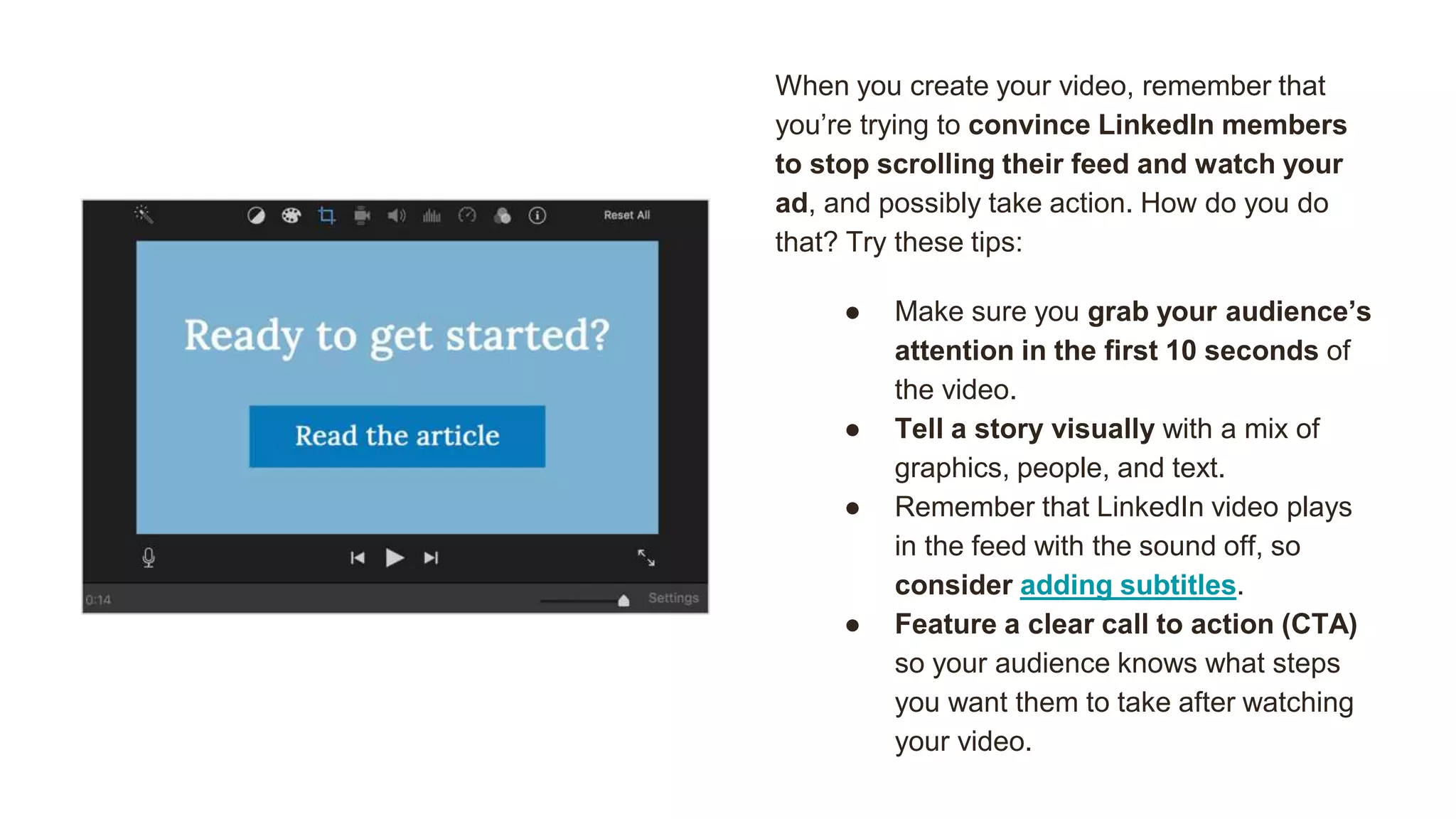 When you create your video, remember that
you’re trying to convince LinkedIn members
to stop scrolling their feed and watch your
ad, and possibly take action. How do you do
that? Try these tips:
● Make sure you grab your audience’s
attention in the first 10 seconds of
the video.
● Tell a story visually with a mix of
graphics, people, and text.
● Remember that LinkedIn video plays
in the feed with the sound off, so
consider adding subtitles.
● Feature a clear call to action (CTA)
so your audience knows what steps
you want them to take after watching
your video.
 