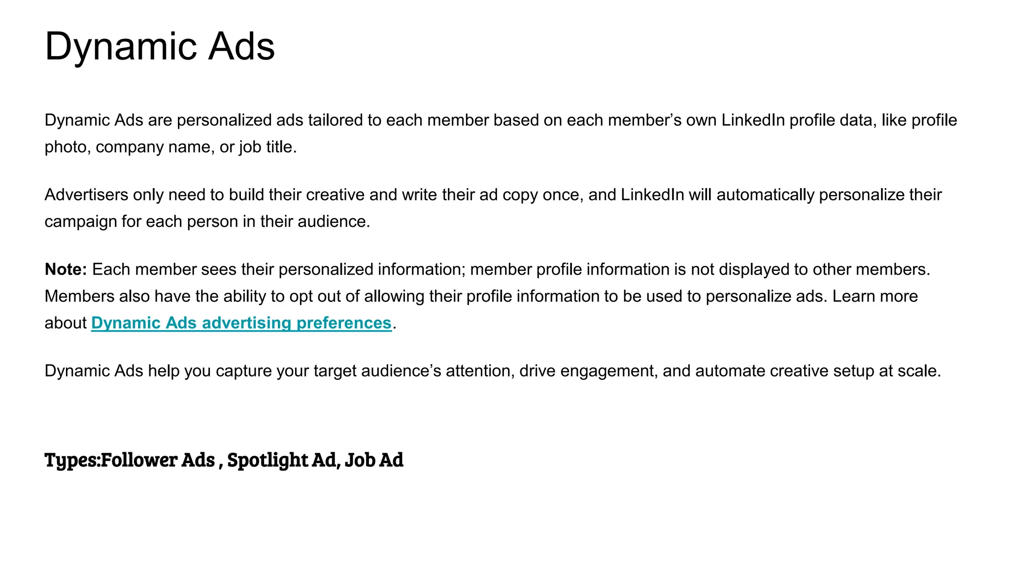 Dynamic Ads
Dynamic Ads are personalized ads tailored to each member based on each member’s own LinkedIn profile data, like profile
photo, company name, or job title.
Advertisers only need to build their creative and write their ad copy once, and LinkedIn will automatically personalize their
campaign for each person in their audience.
Note: Each member sees their personalized information; member profile information is not displayed to other members.
Members also have the ability to opt out of allowing their profile information to be used to personalize ads. Learn more
about Dynamic Ads advertising preferences.
Dynamic Ads help you capture your target audience’s attention, drive engagement, and automate creative setup at scale.
Types:Follower Ads , Spotlight Ad, Job Ad
 