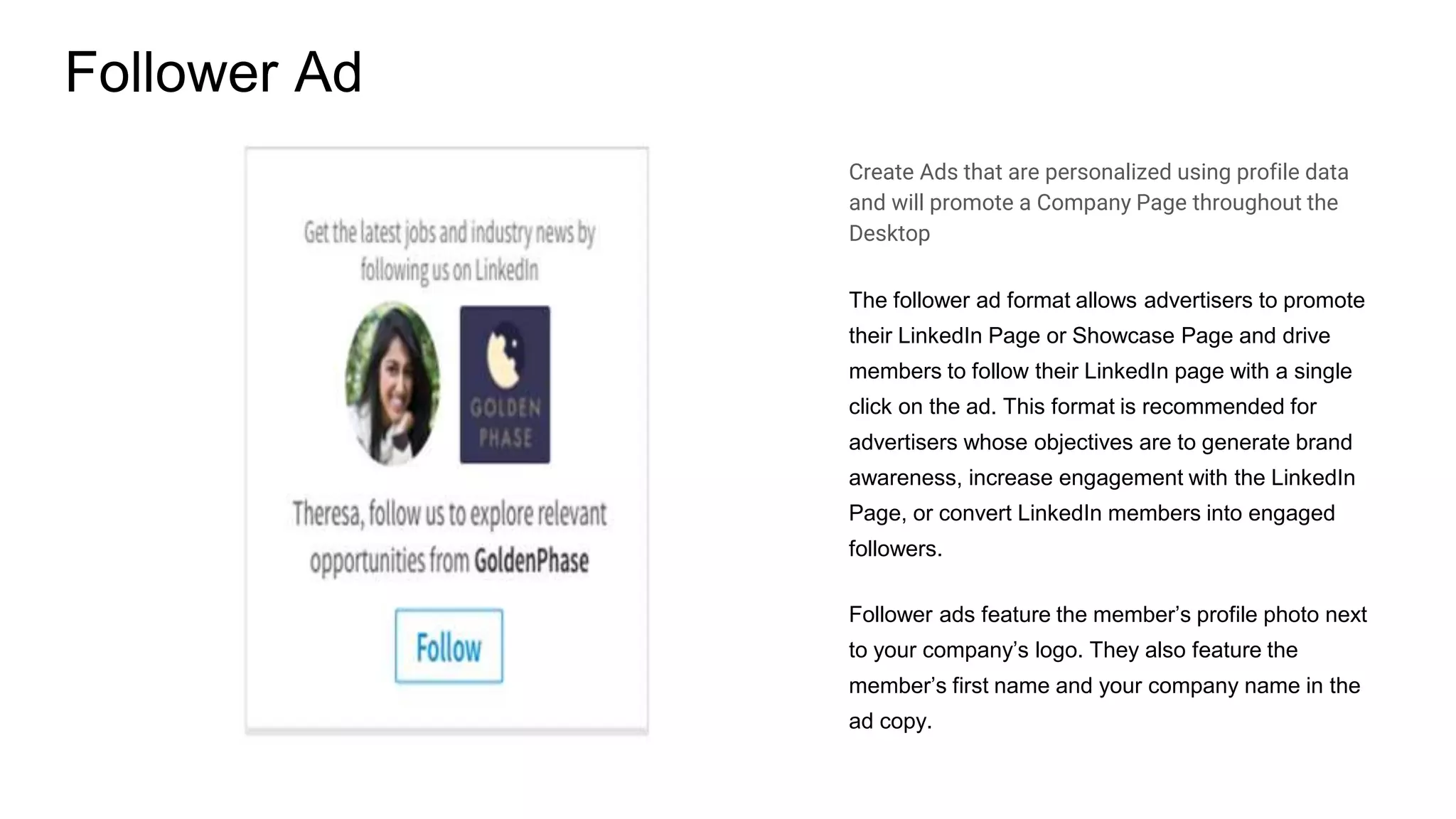Follower Ad
Create Ads that are personalized using profile data
and will promote a Company Page throughout the
Desktop
The follower ad format allows advertisers to promote
their LinkedIn Page or Showcase Page and drive
members to follow their LinkedIn page with a single
click on the ad. This format is recommended for
advertisers whose objectives are to generate brand
awareness, increase engagement with the LinkedIn
Page, or convert LinkedIn members into engaged
followers.
Follower ads feature the member’s profile photo next
to your company’s logo. They also feature the
member’s first name and your company name in the
ad copy.
 