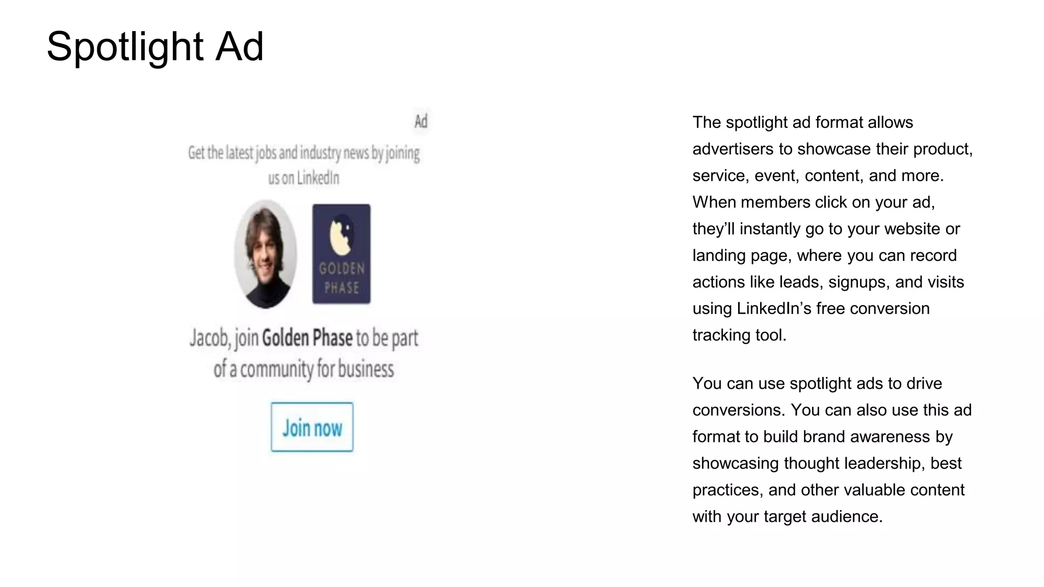 Spotlight Ad
The spotlight ad format allows
advertisers to showcase their product,
service, event, content, and more.
When members click on your ad,
they’ll instantly go to your website or
landing page, where you can record
actions like leads, signups, and visits
using LinkedIn’s free conversion
tracking tool.
You can use spotlight ads to drive
conversions. You can also use this ad
format to build brand awareness by
showcasing thought leadership, best
practices, and other valuable content
with your target audience.
 